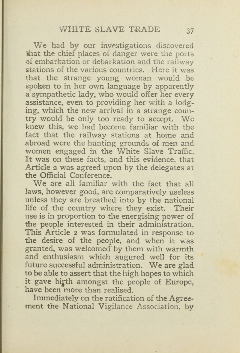 We had by our investigations discovered that the chief places of danger were the ports oi embarkation or debarkation and the railway stations of the various countries. Here it was that the strange young woman would be spoken to in her own language by apparently a sympathetic lady, who would offer her every assistance, even to providing her with a lodg- ing, which the new arrival in a strange coun- try would be only too ready to accept. We knew this, we had become familiar with the fact that the railway stations at home and abroad were the hunting grounds of men and women engaged in the White Slave Traffic. It was on these facts, and this evidence, that Article 2 was agreed upon by the delegates at the Official Conference. We are all familiar with the fact that all laws, however good, are comparatively useless unless they are breathed into by the national life of the country where they exist. Their use is in proportion to the energising power of the people interested in their administration. This Article 2 was formulated in response to the desire of the people, and when it was granted, was welcomed by them with warmth and enthusiasm which augured well for its future successful administration. We are glad to be able to assert that the high hopes to which it gave bigth amongst the people of Europe, have been more than realised. Immediately on the ratification of the Agree- ment the National Vigilance Association, by