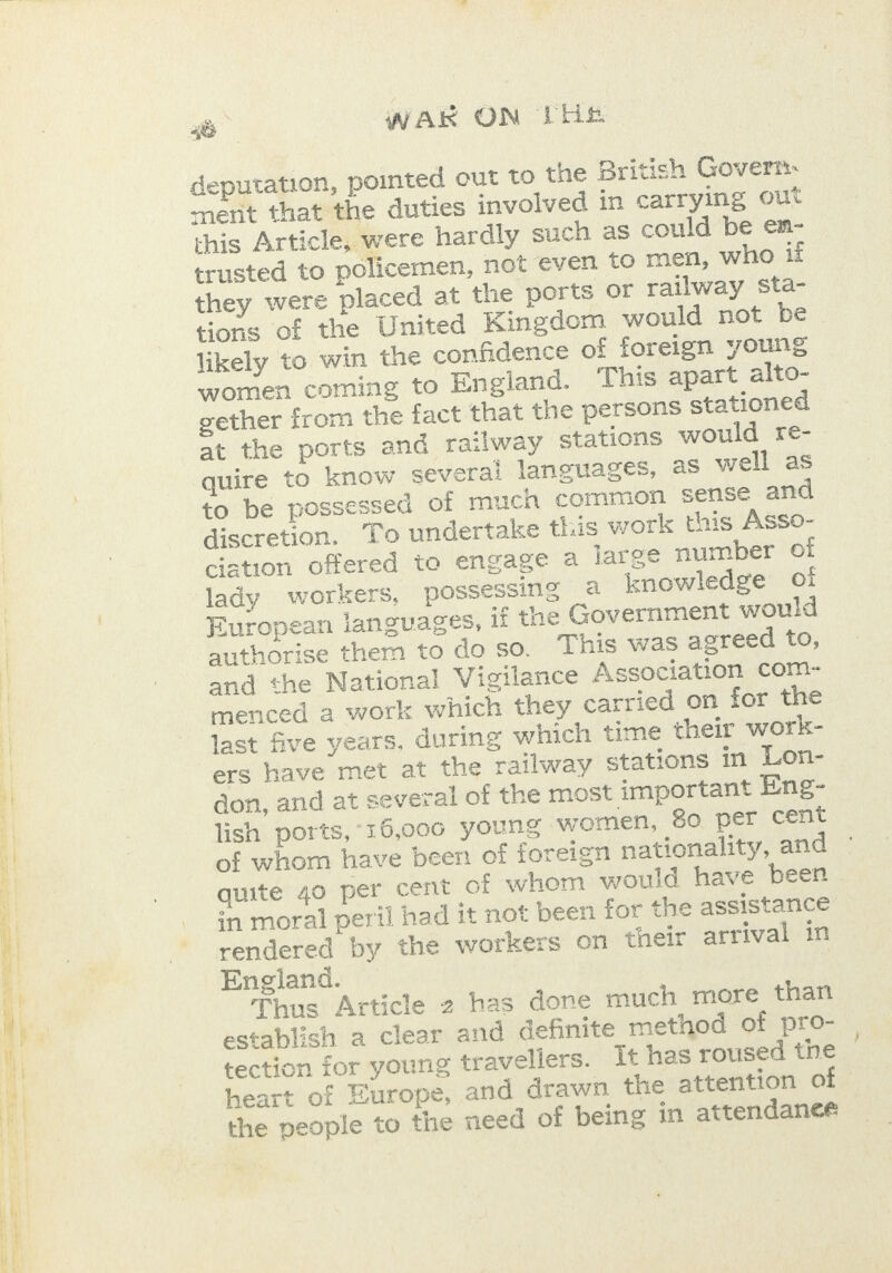  &gt; WARK ON LHS deputation, pointed out to the British Govern ment that the duties involved in carrying out this Article, were hardly such as could be em- trusted to policemen, not even to men, who if they were placed at the ports or railway sta- tions of the United Kingdom would not be likely to win the confidence of foreign young women coming to England. This apart alto- gether from the fact that the persons stationed at the ports and railway stations would re- | quire to know several languages, as well as to be possessed of much common sense and discretion. To undertake this work this Asso- ciation offered to engage a large number of lady workers, possessing a knowledge oi European ianguages, if the Government would authorise them to do so. This was agreed to, menced a work which they car ied on for the last five years, during which time their work- ers have met at the railway stations in Lon- don, and at several of the most important Eng- lish ports, 16,000 young women, 80 per cent of whom have been of foreign nationality, and quite 4o per cent of whom would have been in moral peril had it not been for the assistance rendered by the workers on their arrival in Engiand. Thus Article 2 has done much more than establish a clear and definite method of pro- tection for young travellers. Tt has roused the heart of Europe, and drawn the attention of the people to the need of being in attendanee