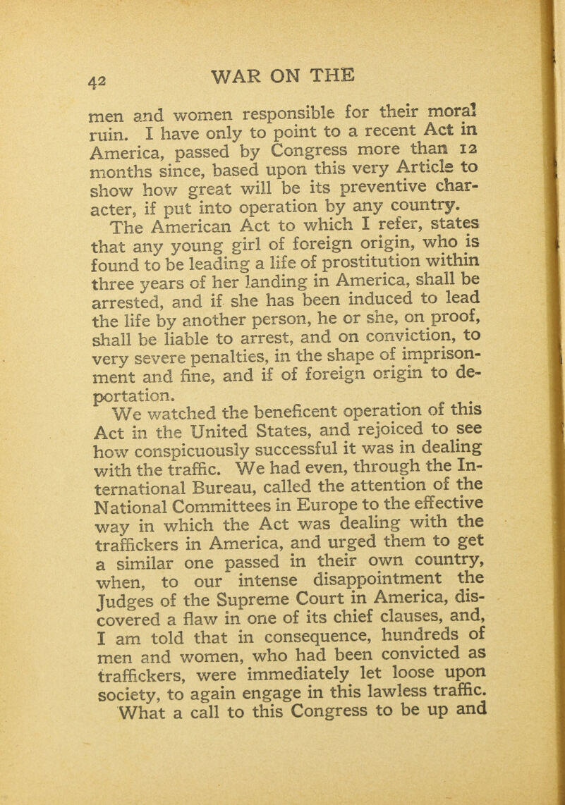 men 2nd women responsible for their moral ruin. I have only to point to a recent Act in America, passed by Congress more than 12 months since, based upon this very Article to show how great will be its preventive char- acter, if put into operation by any country. The American Act to which I reter, states that any young girl of foreign origin, who is found to be leading a life of prostitution within three years of her landing in America, shall be arrested, and if she has been induced to lead the life by another person, he or she, on proof, shall be liable to arrest, and on conviction, to very severe penalties, in the shape of imprison-_ ment and fine, and if of foreign origin to de- portation. We watched the beneficent operation of this Act in the United States, and rejoiced to see how conspicuously successful it was in dealing with the traffic. We had even, through the In- ternational Bureau, called the attention of the National Committees in Europe to the effective way in which the Act was dealing with the trafackers in America, and urged them to get a similar one passed in their own country, when, to our intense disappointment the Judges of the Supreme Court in America, dis- | covered a flaw in one of its chief clauses, and, I am told that in consequence, hundreds of men and women, who had been convicted as traffickers, were immediately let loose upon society, to again engage in this lawless traffic. What a call to this Congress to be up and 