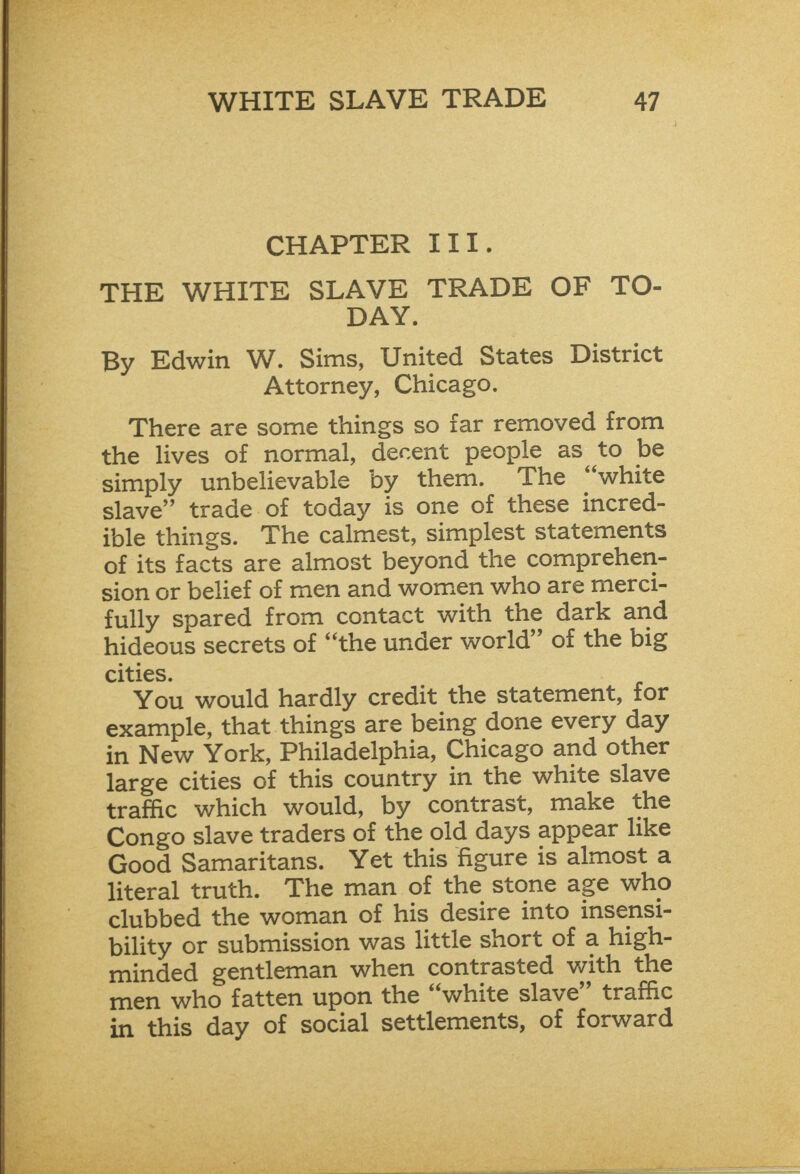      CHAPTER III. THE WHITE SLAVE TRADE OF TO- DAY. By Edwin W. Sims, United States District Attorney, Chicago. There are some things so far removed from the lives of normal, decent people as to be simply unbelievable by them. The “white slave” trade of today is one of these incred- ible things. The calmest, simplest statements of its facts are almost beyond the comprehen- sion or belief of men and women who are merci- fully spared from contact with the dark and hideous secrets of “the under world” of the big cities. You would hardly credit the statement, for example, that things are being done every day in New York, Philadelphia, Chicago and other large cities of this country in the white slave trafic which would, by contrast, make the Congo slave traders of the old days appear like Good Samaritans. Yet this figure is almost a literal truth. The man of the stone age who clubbed the woman of his desire into insensi- bility or submission was little short of a high- minded gentleman when contrasted with the men who fatten upon the “white slave” traffic in this day of social settlements, of forward Ss AO ee aE A ne a, eR  