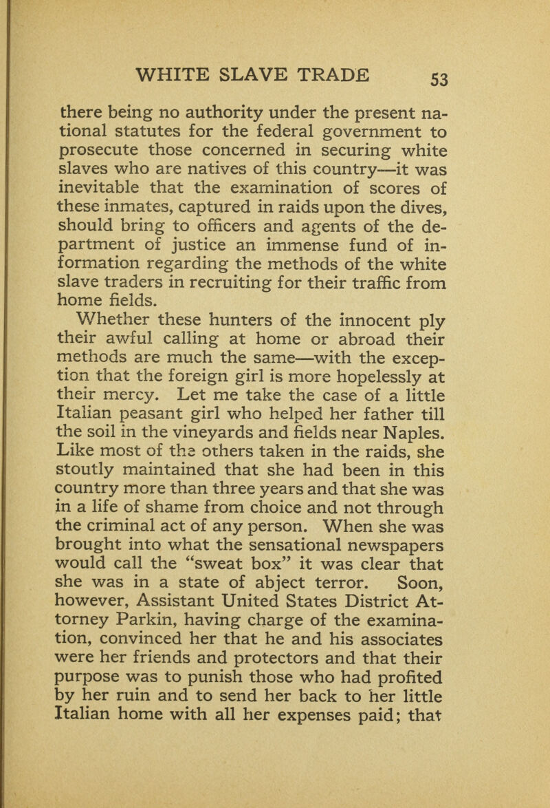  tional statutes for the federal government to prosecute those concerned in securing white slaves who are natives of this country—it was inevitable that the examination of scores of these inmates, captured in raids upon the dives, should bring to officers and agents of the de- partment of justice an immense fund of in- formation regarding the methods of the white slave traders in recruiting for their traffic from home fields. Whether these hunters of the innocent ply their awful calling at home or abroad their methods are much the same—with the excep- tion that the foreign girl is more hopelessly at their mercy. Let me take the case of a little Italian peasant girl who helped her father till the soil in the vineyards and fields near Naples. Like most of the others taken in the raids, she stoutly maintained that she had been in this country more than three years and that she was in a life of shame from choice and not through the criminal act of any person. When she was brought into what the sensational newspapers would call the “sweat box” it was clear that she was in a state of abject terror. Soon, however, Assistant United States District At- torney Parkin, having charge of the examina- tion, convinced her that he and his associates were her friends and protectors and that their purpose was to punish those who had profited by her ruin and to send her back to her little Italian home with all her expenses paid; that