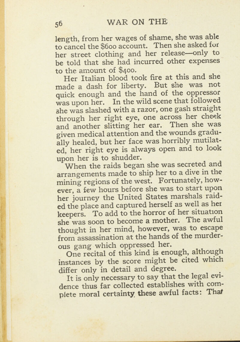  length, from her wages of shame, she was able to cancel the $600 account. Then she asked for her street clothing and her release—only to be told that she had incurred other expenses to the amount of $400. Her Italian blood took fire at this and she made a dash for liberty. But she was not quick enough and the hand of the oppressor was upon her. In the wild scene that followed she was slashed with a razor, one gash straight through her right eye, one across her cheek and another slitting her ear. Then she was given medical attention and the wounds gradu- ally healed, but her face was horribly mutilat- ed, her right eye is always open and to look upon her is to shudder. When the raids began she was secreted and arrangements made to ship her to a dive in the mining regions of the west. Fortunately, how- ever, a few hours before she was to start upon her journey the United States marshals raid- ed the place and captured herself as well as her keepers. To add to the horror of her situation she was soon to become a mother. The awful thought in her mind, however, was to escape from assassination at the hands of the murder- ous gang which oppressed her. One recital of this kind is enough, although instances by the score might be cited which differ only in detail and degree. It is only necessary to say that the legal evi- dence thus far collected establishes with com- plete moral certainty these awful facts: That