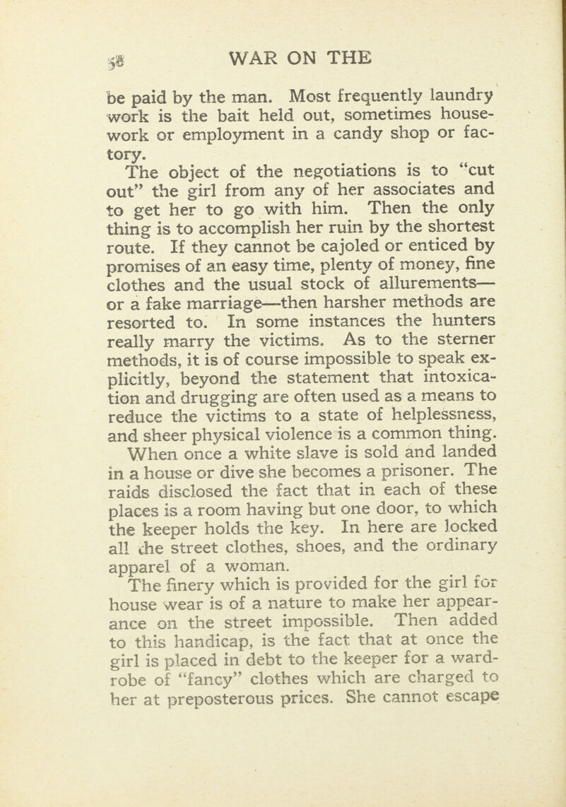 be paid by the man. Most frequently laundry work is the bait held out, sometimes house- work or employment in a candy shop or fac- tory. The object of the negotiations is to “cut out” the girl from any of her associates and to get her to go with him. Then the only thing is to accomplish her ruin by the shortest route. If they cannot be cajoled or enticed by promises of an easy time, plenty of money, fine clothes and the usual stock of allurements— or a fake marriage—then harsher methods are resorted to. In some instances the hunters really marry the victims. As to the sterner methods, it is of course impossible to speak ex- plicitly, beyond the statement that intoxica- tion and drugging are often used as a means to reduce the victims to a state of helplessness, and sheer physical violence is a common thing. When once a white slave is sold and landed in a house or dive she becomes a prisoner. The raids disclosed the fact that in each of these places is a room having but one door, to which the keeper holds the key. In here are locked all che street clothes, shoes, and the ordinary apparel of a woman. The finery which is provided for the girl for house wear is of a nature to make her appear- ance on the street impossible. Then added to this handicap, is the fact that at once the girl is placed in debt to the keeper for a ward- robe of “fancy” clothes which are charged to her at preposterous prices. She cannot escape