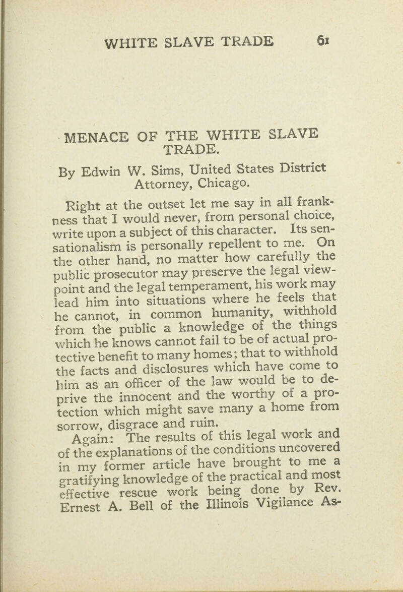  ‘MENACE OF THE WHITE SLAVE TRADE. By Edwin W. Sims, United States District Attorney, Chicago. Right at the outset let me say in all frank- ness that I would never, from personal choice, write upon a subject of this character. Its sen- sationalism is personally repellent to me. On public prosecutor may preserve the legal view- point and the legal temperament, his work may lead him into situations where he feels that he cannot, in common humanity, withhold from the public a knowledge of the things which he knows cannot fail to be of actual pro- tective benefit to many homes; that to withhold the facts and disclosures which have come to him as an officer of the law would be to de- prive the innocent and the worthy of a pro- tection which might save many a home from sorrow, disgrace and ruin. Again: The results of this legal work and of the explanations of the conditions uncovered in my former article have brought to me a eratifying knowledge of the practical and most effective rescue work being done by Rev. Ernest A. Bell of the Illinois Vigilance As-