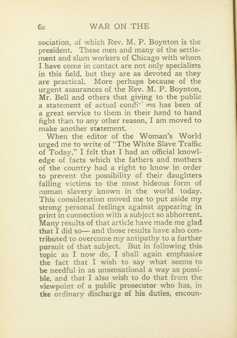 sociation, of which Rev. M. P. Boynton is the president. These men and many of the settle- ment and slum workers of Chicago with whom I have come in contact are not only specialists in this field, but they are as devoted as they are practical. More perhaps because of the urgent assurances of the Rev. M. P. Boynton, Mr. Bell and others that giving to the public a statement of actual condi* »ns has been of a great service to them in their hand to hand fight than to any other reason, I am moved to make another statement. : When the editor of the Woman’s World urged me to write of “The White Slave Traffic of Today,” I felt that I had an official knowl- edge of facts which the fathers and mothers © of the country had a right to know in order to prevent the possibility of their daughters falling victims to the most hideous form of numan slavery known in the world today. This consideration moved me to put aside my strong personal feelings against appearing in print in connection with a subject so abhorrent. Many results of that article have made me glad that I did so— and those results have also con- tributed to overcome my antipathy to a further pursuit of that subject. But in following this topic as I now do, I shall again emphasize the fact that I wish to say what seems to be needful in as unsensational a way as possi- ble, and that I also wish to do that from the viewpoint of a public prosecuter who has, in the ordinary discharge of his duties, encoun- 