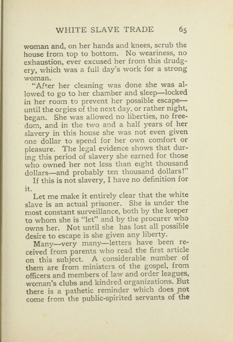  woman and, on her hands and knees, scrub the exhaustion, ever excused her from this drudg- ery, which was a full day’s work for a strong woman. “After her cleaning was done she was al- lowed to go to her chamber and sleep—locked in her room to prevent her possible escape— until the orgies of the next day, or rather night, began. She was allowed no liberties, no free- “-dom, and in the two and a half years of her slavery in this house she was not even given one dollar to spend for her own comfort or pleasure. The legal evidence shows that dur- ing this period of slavery she earned for those who owned her not less than eight thousand dollars—and probably ten thousand dollars!” If this is not slavery, I have no definition for it. Let me make it entirely clear that the white slave is an actual prisoner. She is under the most constant surveillance, both by the keeper to whom she is “Jet” and by the procurer who owns her. Not until she has lost all possible desire to escape is she given any liberty. Many—very many—letters have been re- ceived from parents who read the first article on this subject. A considerable number of them are from ministers of the gospel, from officers and members of law and order leagues, woman’s clubs and kindred organizations. But there is a pathetic reminder which does not come from the public-spirited servants of the