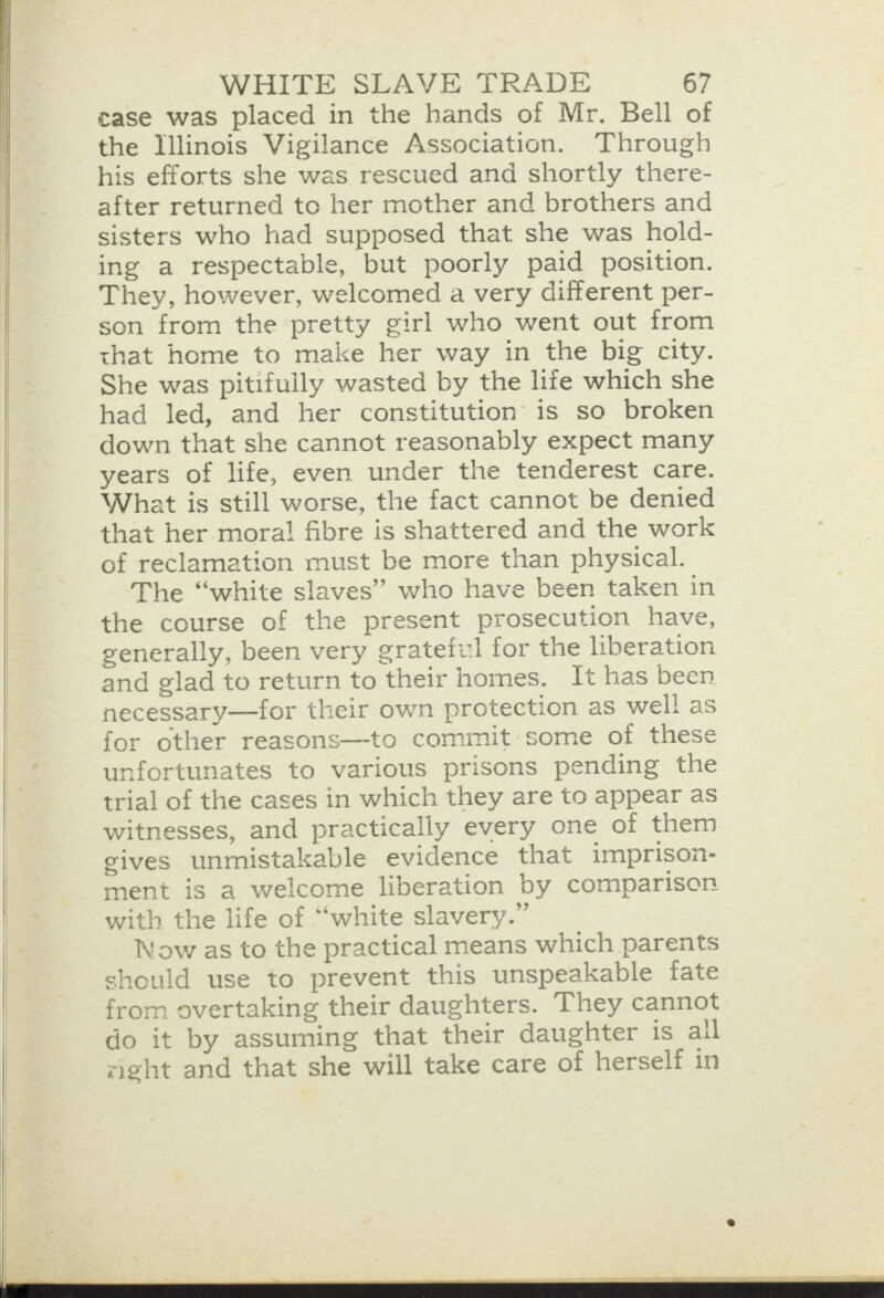     WHITE SLAVE TRADE 67 case was placed in the hands of Mr. Bell of the Illinois Vigilance Association. Through his efforts she was rescued and shortly there- after returned to her mother and brothers and sisters who had supposed that she was hold- ing a respectable, but poorly paid position. They, however, welcomed a very different per- son from the pretty girl who went out from that home to make her way in the big city. She was pitifully wasted by the life which she had led, and her constitution’ is so broken down that she cannot reasonably expect many years of life, even under the tenderest care. What is still worse, the fact cannot be denied that her mora! fibre is shattered and the work of reclamation must be more than physical. The “white slaves” who have been taken in the course of the present prosecution have, generally, been very grateful for the liberation and glad to return to their homes. It has been necessary—for their own protection as wel! as for other reasons—-to commit some of these unfortunates to various prisons pending the trial of the cases in which they are to appear as witnesses, and practically every one of them gives unmistakable evidence that imprison- ment is a welcome liberation by comparison with the life of “white slavery.” Now as to the practical means which parents should use to prevent this unspeakable fate from overtaking their daughters. They cannot do it by assuming that their daughter is all zight and that she will take care of herself in 