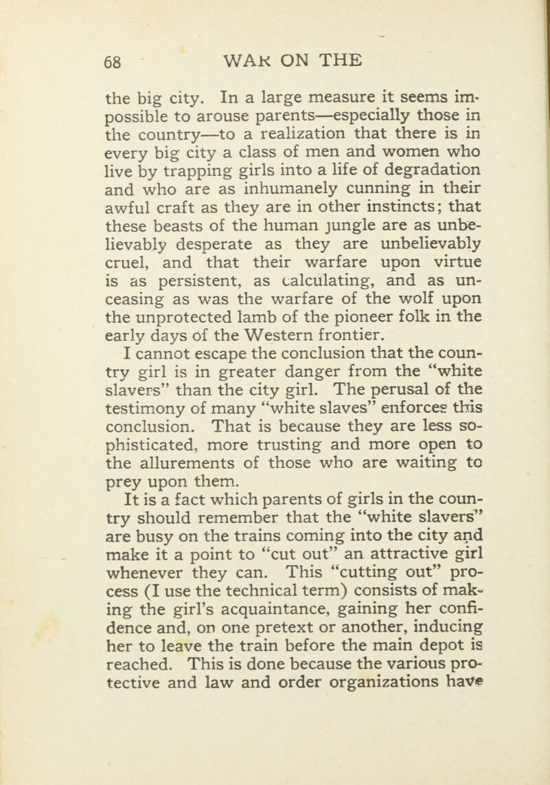 the big city. In a large measure it seems im- possible to arouse parents—especially those in the country—to a realization that there is in every big city a class of men and women who live by trapping girls into a life of degradation and who are as inhumanely cunning in their awful craft as they are in other instincts; that these beasts of the human jungle are as unbe- lievably desperate as they are unbelievably cruel, and that their warfare upon virtue is aS persistent, as calculating, and as un- ceasing as was the warfare of the wolf upon the unprotected lamb of the pioneer folk in the early days of the Western frontier. I cannot escape the conclusion that the coun- try girl is in greater danger from the “white slavers” than the city girl. The perusal of the testimony of many “white slaves” enforces this conclusion. That is because they are less so- phisticated, more trusting and more open to the allurements of those who are waiting te prey upon them. It is a fact which parents of girls in the coun- try should remember that the “white slavers” are busy on the trains coming into the city and make it a point to “cut out” an attractive girl whenever they can. This “cutting out” pro- cess (I use the technical term) consists of mak- ing the girl’s acquaintance, gaining her confi- dence and, on one pretext or another, inducing her to leave the train before the main depot is reached. This is done because the various pro- tective and law and order organizations have