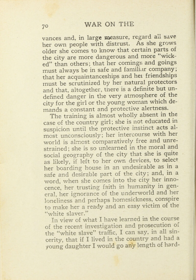 vances and, in large measure, regard all save her own people with distrust. As she grows older she comes to know that certain parts of the city are more dangerous and more “wick- ed” than others; that her comings and goings must always be in safe and familiar company ; that her acquaintanceships and her friendships must be scrutinized by her natural protectors and that, altogether, there is a definite but un- defined danger in the very atmosphere of the city for the girl or the young woman which de- mands a constant and protective alertness. The training is almost wholly absent in the case of the country girl; she is not educated in suspicion until the protective instinct acts al- most unconsciously; her intercourse with her world is almost comparatively free and unre- strained; she is so unlearned in the moral and as likely, if left to her own devices, to select her boarding house in an undesirable as in a safe and desirable part of the city; and, in a word, when she comes into the city her inno- cence, her trusting faith in humanity in gen- eral, her ignorance of the underworld and her loneliness and perhaps homesickness, conspire to make her a ready and an easy victim of the “white slaver.” In view of what I have learned in the course of the recent investigation and prosecution oi the “white slave” traffic, I can say, in all sin- cerity, that if I lived in the country and had a young daughter I would go any length of hard-   