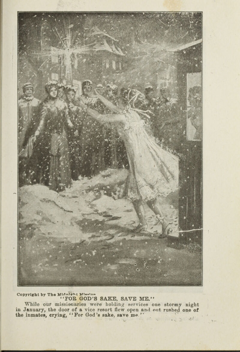      Copyright by The Midnieht Misstan ‘‘FOR GOD’S SAKE, SAVE ME.’’ While our missionaries were holding services one stormy night in January, the door of a vice resort flew open and ont rushed one of the inmates, crying, ‘*For God’s sake, save me.’’ ty? “