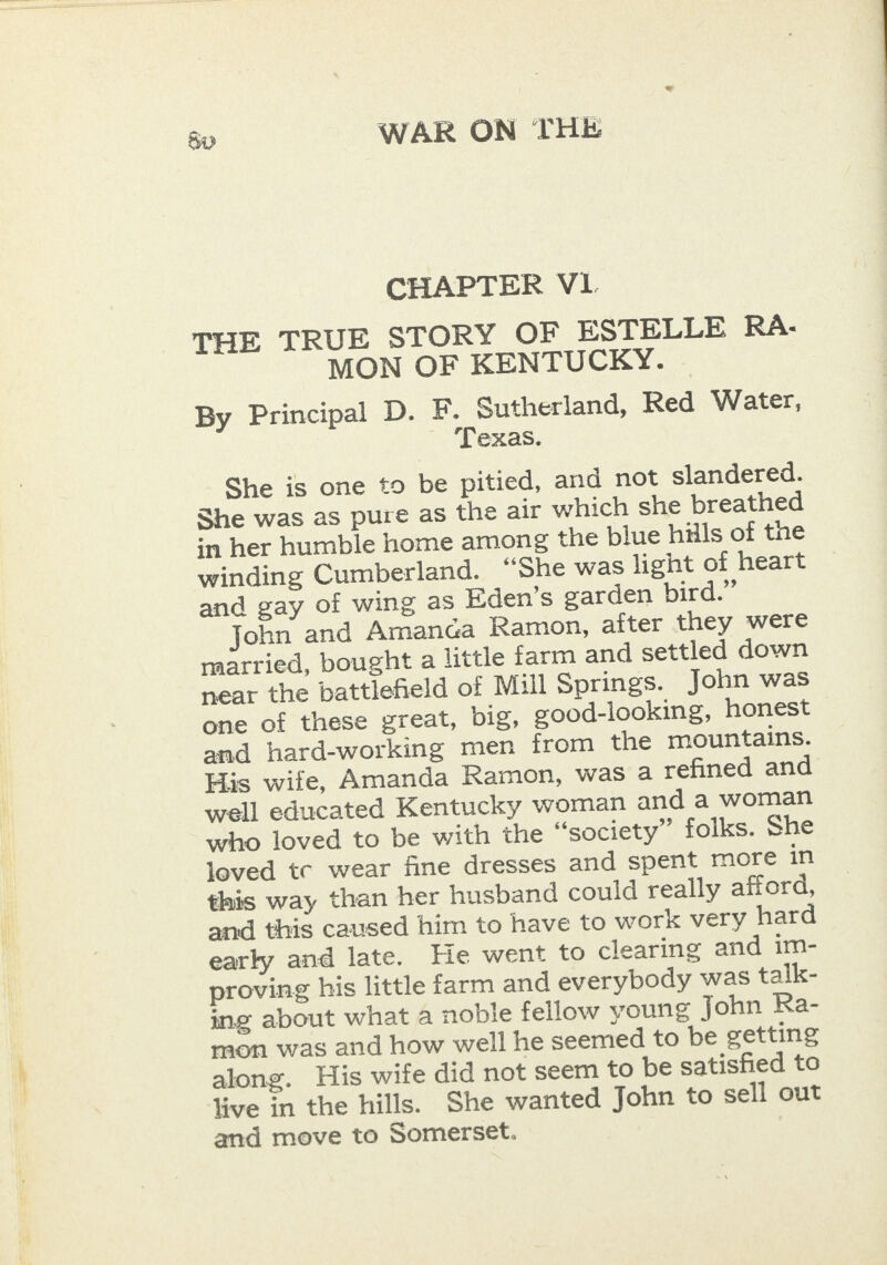 CHAPTER V1. THE TRUE STORY OF ESTELLE RA- MON OF KENTUCKY. By Principal D. F. Sutherland, Red Water, Texas. She is one to be pitied, and not slandered. She was as pure as the air which she breathed in her humble home among the blue hills of the winding Cumberland. “She was light of heart and gay of wing as Eden’s garden bird.” John and Amanca Ramon, after they were married, bought a little farm and settled down near the battlefield of Mill Springs. John was one of these great, big, good-looking, honest and hard-working men from the mountains. His wife, Amanda Ramon, was a refined and well educated Kentucky woman and a woman who loved to be with the “society” folks. She loved tc wear fine dresses and spent more in this way than her husband could really afford, and this caused him to have to work very hard early and late. He went to clearing and im- proving his little farm and everybody was talk- ing about what a noble fellow young John Ra- mon was and how well he seemed to be getting along. His wife did not seem to be satisfied to live in the hills. She wanted John to sell out and move to Somerset.
