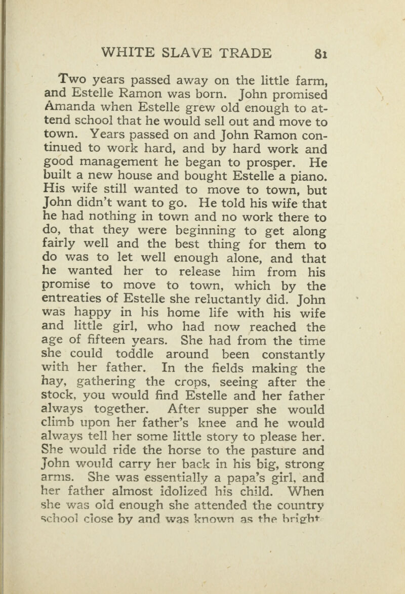    WHITE SLAVE TRADE 81 Two years passed away on the little farm, and Estelle Ramon was born. John promised Amanda when Estelle grew old enough to at- tend schoo! that he would sell out and move to town. Years passed on and John Ramon con- tinued to work hard, and by hard work and good management he began to prosper. He built a new house and bought Estelle a piano. His wife still wanted to move to town, but John didn’t want to go. He told his wife that he had nothing in town and no work there to do, that they were beginning to get along fairly well and the best thing for them to do was to let well enough alone, and that he wanted her to release him from his promise to move to town, which by the entreaties of Estelle she reluctantly did. John was happy in his home life with his wife and little girl, who had now reached the age of fifteen years. She had from the time she could toddle around been constantly with her father. In the fields making the hay, gathering the crops, seeing after the stock, you would find Estelle and her father always together. After supper she would climb upon her father’s knee and he would always tell her some little story to please her. She would ride the horse to the pasture and john would carry her back in his big, strong arms. She was essentially a papa’s girl, and her father almost idolized his child. When she was oid enough she attended the country schooi ciose by and was known as the bright