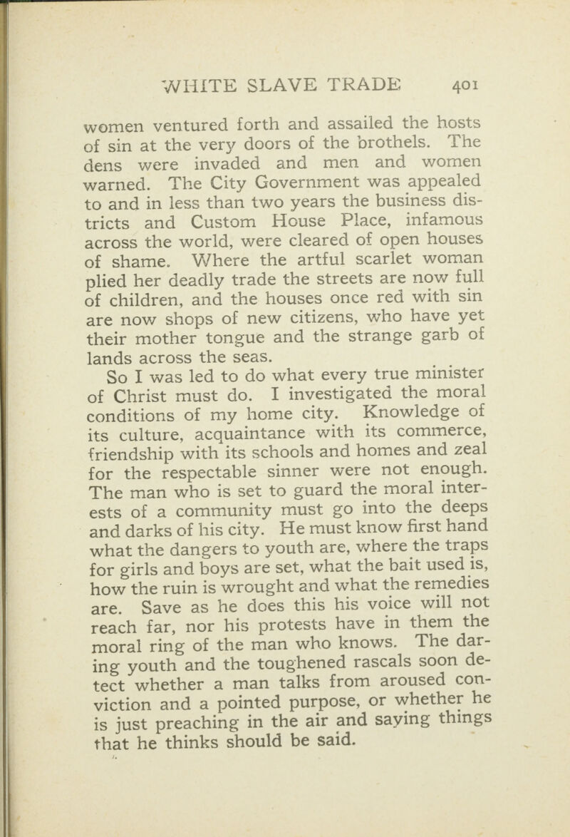 women ventured forth and assailed the hosts of sin at the very doors of the brothels. The dens were invaded and men and women warned. The City Government was appealed to and in less than two years the business dis- tricts and Custom House Place, infamous across the world, were cleared of open houses of shame. Where the artful scarlet woman plied her deadly trade the streets are now full of children, and the houses once red with sin are now shops of new citizens, who have yet their mother tongue and the strange garb of lands across the seas. So I was led to do what every true minister of Christ must do. I investigated the moral conditions of my home city. Knowledge of its culture, acquaintance with its commerce, friendship with its schools and homes and zeal for the respectable sinner were not enough. The man who is set to guard the moral inter- ests of a community must go into the deeps and darks of his city. He must know first hand what the dangers to youth are, where the traps for girls and boys are set, what the bait used 1s, how the ruin is wrought and what the remedies are. Save as he does this his voice will not reach far, nor his protests have in them the moral ring of the man who knows. The dar- ing youth and the toughened rascals soon de- tect whether a man talks from aroused con- viction and a pointed purpose, or whether he is just preaching in the air and saying things that he thinks should be said. ;