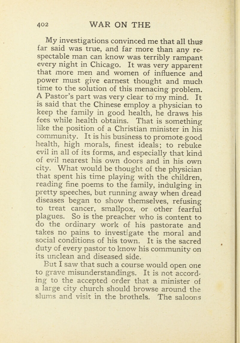 My investigations convinced me that all thus far said was true, and far more than any re- spectable man can know was terribly rampant every night in Chicago. It was very apparent that more men and women of influence and power must give earnest thought and much time to the solution of this menacing problem. A Pastor’s part was very clear to my mind. It is said that the Chinese employ a physician to keep the family in good health, he draws his fees while health obtains. That is something like the position of a Christian minister in his community. It is his business to promote.good health, high morals, finest ideals: to rebuke evil in all of its forms, and especially that kind of evil nearest his own doors and in his own city. What would be thought of the physician that spent his time playing with the children, reading fine poems to the family, indulging in pretty speeches, but running away when dread diseases began to show themselves, refusing to treat cancer, smallpox, or other fearful plagues. So is the preacher who is content to do the ordinary work of his pastorate and takes no pains to investigate the moral and social conditions of his town. It is the sacred duty of every pastor to know his community on its unclean and diseased side. But I saw that such a course would open one to grave misunderstandings. It is not accord- ing to the accepted order that a minister of a large city church should browse around the slums and visit in the brothels. The saloons  