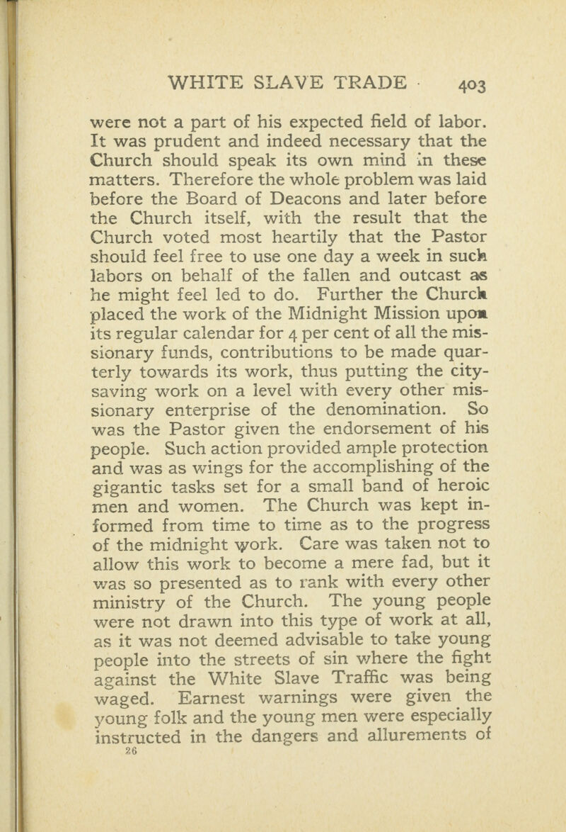   were not a part of his expected field of labor. It was prudent and indeed necessary that the Church should speak its own mind in these matters. Therefore the whole problem was laid _ before the Board of Deacons and later before the Church itself, with the result that the Church voted most heartily that the Pastor should feel free to use one day a week in such labors on behalf of the fallen and outcast as he might feel led to do. Further the Churck placed the work of the Midnight Mission upom its regular calendar for 4 per cent of all the mis- sionary funds, contributions to be made quar- terly towards its work, thus putting the city- saving work on a level with every other mis- sionary enterprise of the denomination. So was the Pastor given the endorsement of his people. Such action provided ample protection and was as wings for the accomplishing of the gigantic tasks set for a small band of heroic men and women. The Church was kept in- formed from time to time as to the progress of the midnight work. Care was taken not to allow this work to become a mere fad, but it was so presented as to rank with every other ministry of the Church. The young people were not drawn into this type of work at all, as it was not deemed advisable to take young people into the streets of sin where the fight against the White Slave Traffic was being waged. Earnest warnings were given the young folk and the young men were especially instructed in the dangers and allurements of