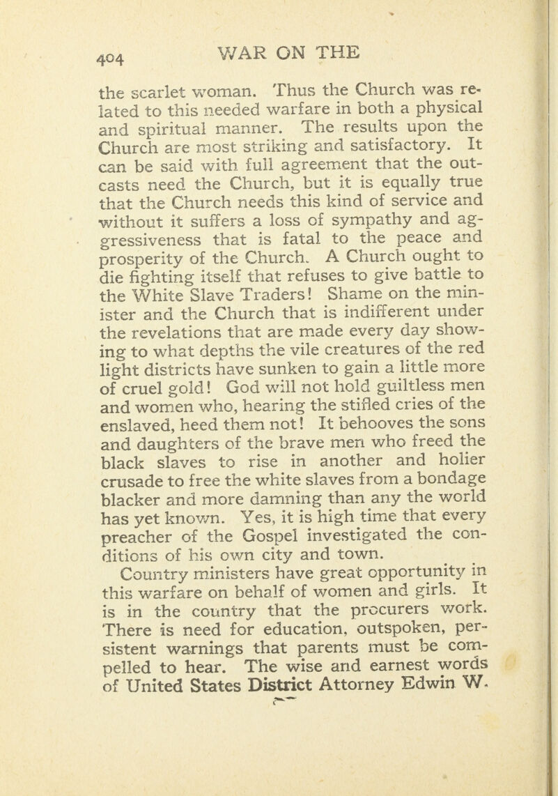 the scarlet woman. ‘Thus the Church was re- lated to this needed warfare in both a physical and spiritual manner. The results upon the Church are most striking and satisfactory. It can be said with full agreement that the out- casts need the Church, but it is equally true that the Church needs this kind of service and without it suffers a loss of sympathy and ag- gressiveness that is fatal to the peace and prosperity of the Church. A Church ought to die fighting itself that refuses to give battle to the White Slave Traders! Shame on the min- ister and the Church that is indifferent under the revelations that are made every day show- ing to what depths the vile creatures of the red light districts have sunken to gain a little more of cruel gold! God will not hold guiltless men and women who, hearing the stifled cries of the enslaved, heed them not! It behooves the sons and daughters of the brave men who freed the black slaves to rise in another and holier crusade to free the white slaves from a bondage blacker and more damning than any the world has yet known. Yes, it is high time that every preacher cf the Gospel investigated the con- ditions of his own city and town. Country ministers have great opportunity in this warfare on behalf of women and girls. It is in the country that the procurers work. There is need for education, outspoken, per- sistent warnings that parents must be com- pelled to hear. The wise and earnest words of United States District Attorney Edwin W. = - = mY rt | 4 = =, — nee ar ae Se ee SS ee Ee eee eres FE ap EE es: SESS ~ ae    