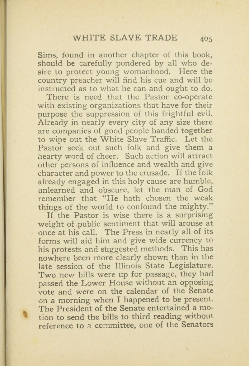   Sims, found in another chapter of this book, should be carefully pondered by all wko de- sire to protect young womanhood. Here the country preacher will find his cue and will be with existing organizations that have for their purpose the suppression of this frightful evil. Already in nearly every city of any size there are companies of good people banded together to wipe out the White Slave Trafhc. Let the Pastor seek out such folk and give them a hearty word of cheer. Such action will attract other persons of influence and weaith and give character and power to the crusade. If the folk already engaged in this holy cause are humble, unlearned and obscure, let the man of God remember that “He hath chosen the weak things of the world to confound the mighty.” If the Pastor is wise there is a surprising weight of public sentiment that will arouse at . once at his call. The Press in nearly all of its forms will aid him and give wide currency to his protests and suggested methods. This has nowhere been more clearly shown than in the late session of the Illinois State Legislature. Two new bills were up for passage, they had passed the Lower House without an opposing vote and were on the calendar of the Senate on a morning when I happened to be present. The President of the Senate entertained a mo- tion to send the bills to third reading without reference to a committee, one of the Senators