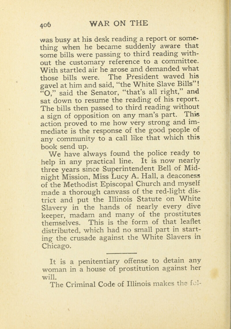 was busy at his desk reading a report or some- thing when he became suddenly aware that some bills were passing to third reading with- out the customary reference to a committee. With startled air he arose and demanded what those bills were. The President waved his gavel at him and said, “the White Slave Bills’’! “OQ,” said the Senator, “that’s all right,” and sat down to resume the reading of his report. The bills then passed to third reading without a sign of opposition on any man’s part. This action proved to me how very strong and im- mediate is the response of the good people of any community to a call like that which this book send up. We have always found the police ready to help in any practical line. It is now nearly three years since Superintendent Bell of Mid- night Mission, Miss Lucy A. Hall, a deaconess of the Methodist Episcopal Church and myself made a thorough canvass of the red-light dis- trict and put the Illinois Statute on White Slavery in the hands of nearly every dive keeper, madam and many of the prostitutes themselves. This is the form of that leaflet distributed, which had no small part in start- ing the crusade against the White Slavers in Chicago. It is a penitentiary offense to detain any woman in a house of prostitution against her will. The Criminal Code of Illinois makes the fv!-       