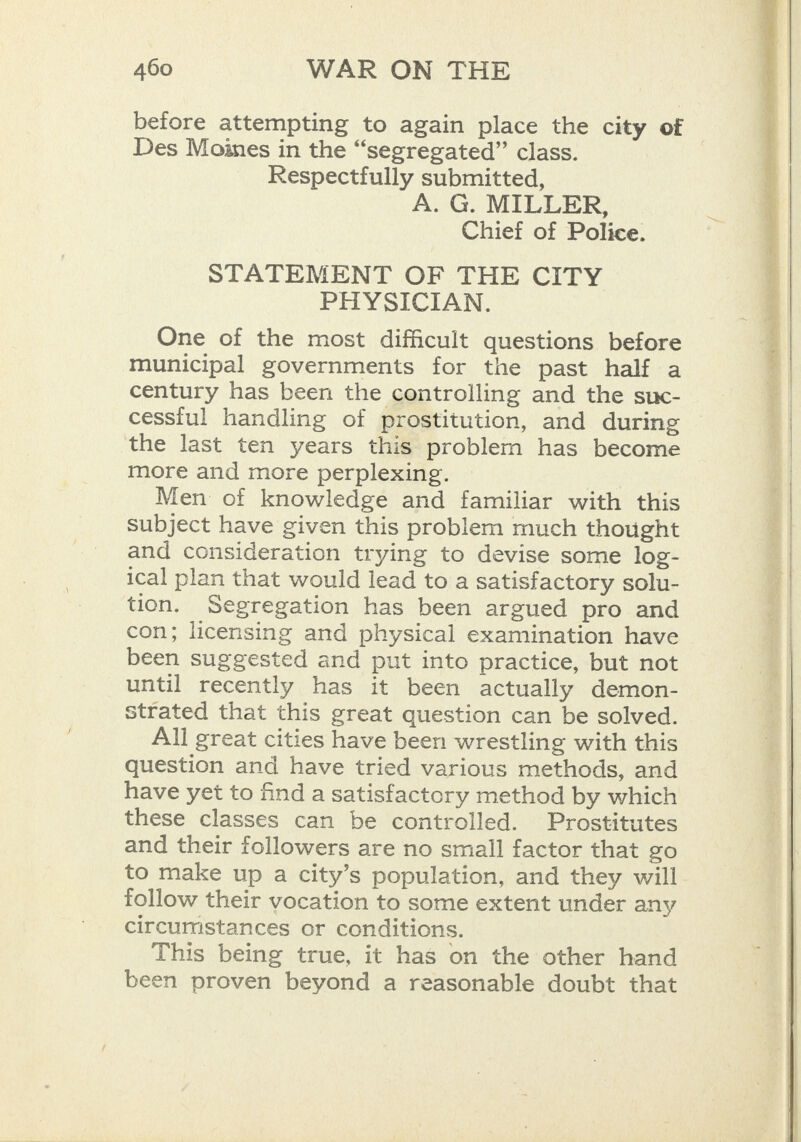 before attempting to again place the city of Des Moines in the “segregated” class. Respectfully submitted, A. G. MILLER, Chief of Police. STATEMENT OF THE CITY PHYSICIAN. One of the most difficult questions before municipal governments for the past half a century has been the controlling and the suc- cessful handling of prostitution, and during the last ten years this problem has become more and more perplexing. Men of knowledge and familiar with this subject have given this problem much thought and consideration trying to devise some log- ical plan that would lead to a satisfactory solu- tion. Segregation has been argued pro and con; licensing and physical examination have been suggested and put into practice, but not until recently has it been actually demon- strated that this great question can be solved. All great cities have been wrestling with this question and have tried various methods, and have yet to find a satisfactory method by which these classes can be controlled. Prostitutes and their followers are no small factor that go to make up a city’s population, and they will follow their vocation to some extent under any circumstances or conditions. This being true, it has on the other hand been proven beyond a reasonable doubt that   