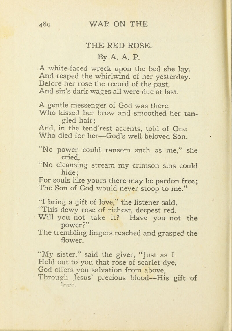 THE RED ROSE. By A. A. P. A white-faced wreck upon the bed she lay, And reaped the whirlwind of her yesterday. Before her rose the record of the past, And sin’s dark wages all were due at last. A gentle messenger of God was there, Who kissed her brow and smoothed her tan- gled hair; And, in the tend’rest accents, told of One Who died for her—God’s well-beloved Son. “No power could ransom such as me,” she cried, “No cleansing stream my crimson sins could hide; For souls like yours there may be pardon free; The Son of God would never stoop to me.” “T bring a gift of love,” the listener said, “This dewy rose of richest, deepest red. Will you not take it? Have you not the power?” The trembling fingers reached and grasped the flower. &gt; “My sister,” said the giver, “Just as I Held out to you that rose of scarlet dye, God offers you salvation from above, Through Jesus’ precious blood—His gift of love.   