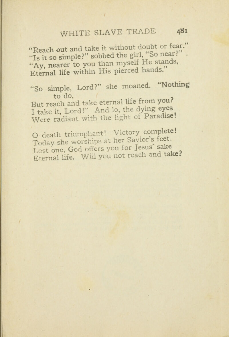   “Reach out and take it without doubt or fear.” “Ts it so simple?” sobbed the girl, “So near?” “Ay, nearer to you than myself He stands, Eternal life within His pierced hands.” - “So simple, Lord?” she moaned. “Nothing to do, But reach and take eternal life from you? I take it, Lord!” And lo, the dying eyes Were radiant with the light of Paradise! O death triumphant! Victory complete! Today she worships at her Savior’s feet. Lost one, God offers you for Jesus’ sake ternal life. Wil you not reach and take?