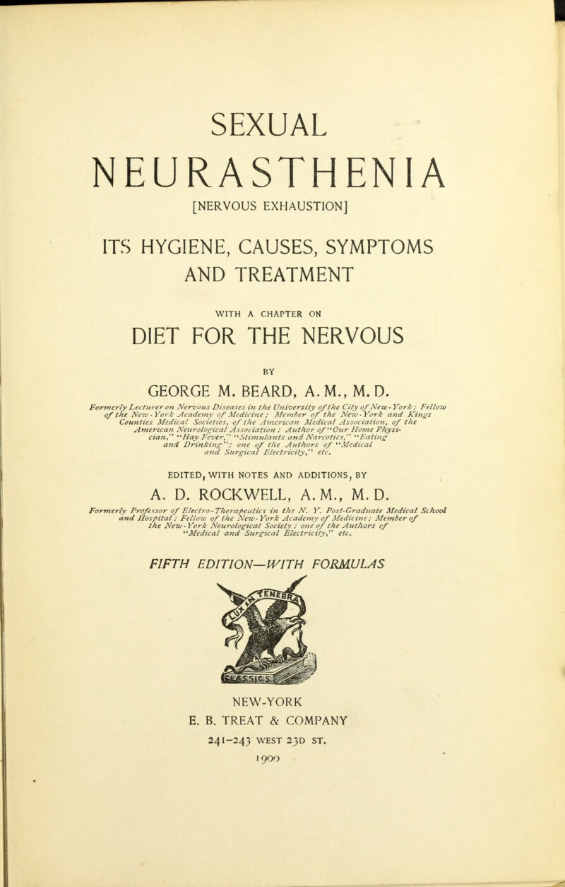 SEXUAL NEURASTHENIA [NERVOUS EXHAUSTION] ITS HYGIENE, CAUSES, SYMPTOMS AND TREATMENT WITH A CHAPTER ON DIET FOR THE NERVOUS BY GEORGE M. BEARD, A.M., M. D. Formerly Lecturer on Nervous Diseases in the University of the City of New - York ; Fellow of the Neiv - York Academy of Medicine ; Member of the New-York and Kings Counties Medical Societies, of the .47)tcrican Medical Association, of the American Neitroloq^ical Association ; Author of Our Home Physi- cian, Hay Fever, Stiiiiulants and Narcotics, Eating and Drinking; one of the Authors of Medical and Surgical Electricity, etc. EDITED, WITH NOTES AND ADDITIONS, BY A. D. ROCKWELL, A.M., M. D. Formerly Professor of Electro-Therapeutics in the N. Y. Post-Gradiiate Medical School and Hospital: Fellow of the New-York Academy of Medicine ; Member of the New - York Neurological Society : ojte of the Authors of Medical and Surgical Electricity,^' etc. FIFTH EDITION—IVITH FORMULAS NEW-YORK E. B. TREAT & COMPANY 241-243 WEST 23D ST. 1900