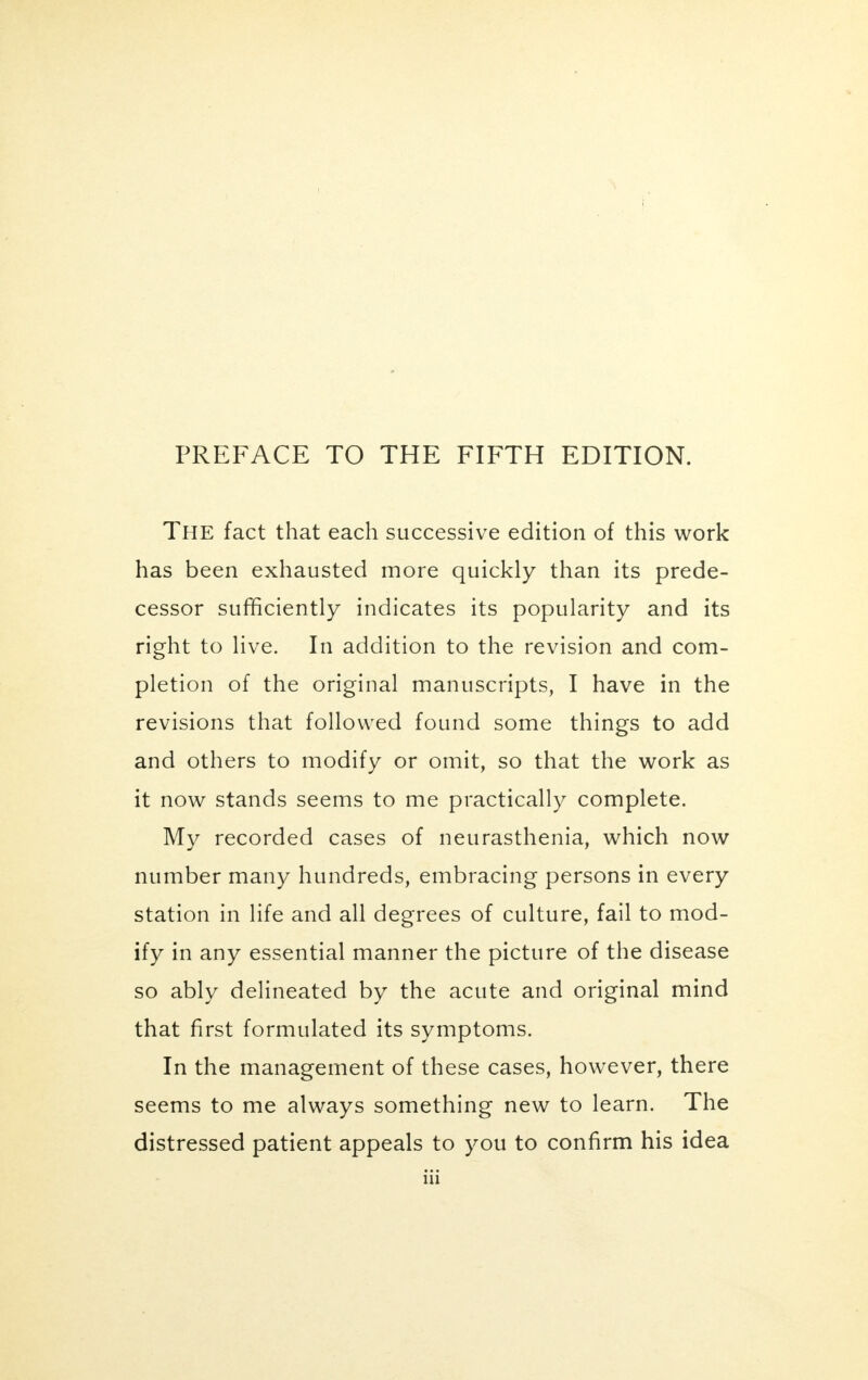 PREFACE TO THE FIFTH EDITION. The fact that each successive edition of this work has been exhausted more quickly than its prede- cessor sufficiently indicates its popularity and its right to live. In addition to the revision and com- pletion of the original manuscripts, I have in the revisions that followed found some things to add and others to modify or omit, so that the work as it now stands seems to me practically complete. My recorded cases of neurasthenia, which now number many hundreds, embracing persons in every station in life and all degrees of culture, fail to mod- ify in any essential manner the picture of the disease so ably delineated by the acute and original mind that first formulated its symptoms. In the management of these cases, however, there seems to me always something new to learn. The distressed patient appeals to you to confirm his idea