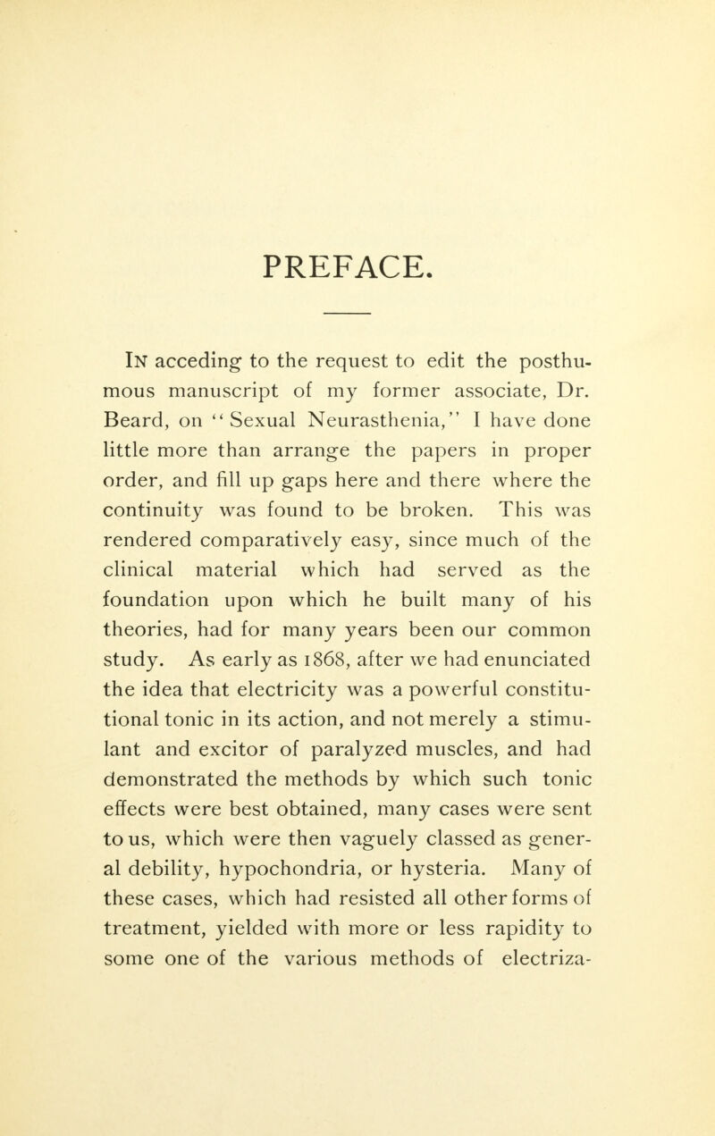 In acceding to the request to edit the posthu- mous manuscript of my former associate, Dr. Beard, on Sexual Neurasthenia, I have done little more than arrange the papers in proper order, and fill up gaps here and there where the continuity was found to be broken. This was rendered comparatively easy, since much of the clinical material which had served as the foundation upon which he built many of his theories, had for many years been our common study. As early as 1868, after we had enunciated the idea that electricity was a powerful constitu- tional tonic in its action, and not merely a stimu- lant and excitor of paralyzed muscles, and had demonstrated the methods by which such tonic effects were best obtained, many cases were sent to us, which were then vaguely classed as gener- al debility, hypochondria, or hysteria. Many of these cases, which had resisted all other forms of treatment, yielded with more or less rapidity to some one of the various methods of electriza-