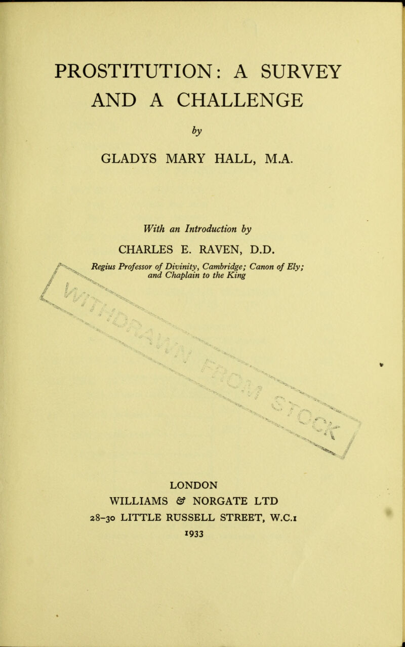 PROSTITUTION: A SURVEY AND A CHALLENGE by GLADYS MARY HALL. MA. With an Introduction by CHARLES E. RAVEN, D.D. Regius Professor of Divinity, Cambridge; Canon of Ely; and Chaplain to the King J LONDON WILLIAMS & NORGATE LTD 28-30 LITTLE RUSSELL STREET, W.C.i 1933
