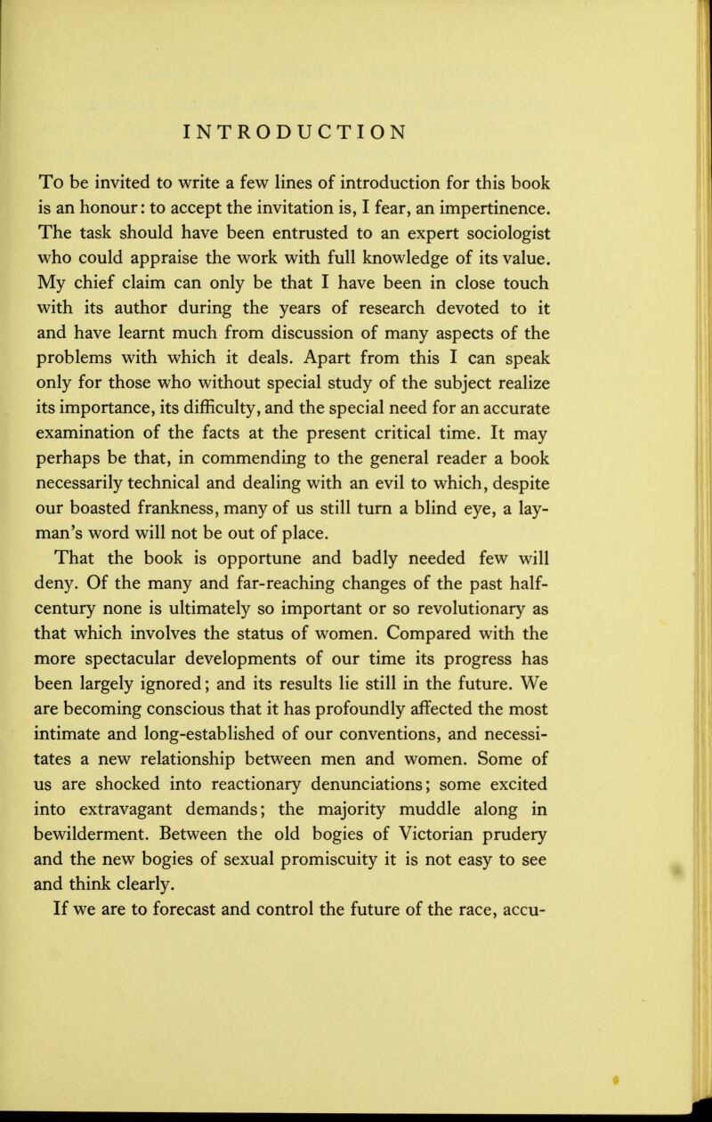 INTRODUCTION To be invited to write a few lines of introduction for this book is an honour: to accept the invitation is, I fear, an impertinence. The task should have been entrusted to an expert sociologist who could appraise the work with full knowledge of its value. My chief claim can only be that I have been in close touch with its author during the years of research devoted to it and have learnt much from discussion of many aspects of the problems with which it deals. Apart from this I can speak only for those who without special study of the subject realize its importance, its difficulty, and the special need for an accurate examination of the facts at the present critical time. It may perhaps be that, in commending to the general reader a book necessarily technical and dealing with an evil to which, despite our boasted frankness, many of us still turn a blind eye, a lay- man's word will not be out of place. That the book is opportune and badly needed few will deny. Of the many and far-reaching changes of the past half- century none is ultimately so important or so revolutionary as that which involves the status of women. Compared with the more spectacular developments of our time its progress has been largely ignored; and its results lie still in the future. We are becoming conscious that it has profoundly affected the most intimate and long-established of our conventions, and necessi- tates a new relationship between men and women. Some of us are shocked into reactionary denunciations; some excited into extravagant demands; the majority muddle along in bewilderment. Between the old bogies of Victorian prudery and the new bogies of sexual promiscuity it is not easy to see and think clearly. If we are to forecast and control the future of the race, accu-