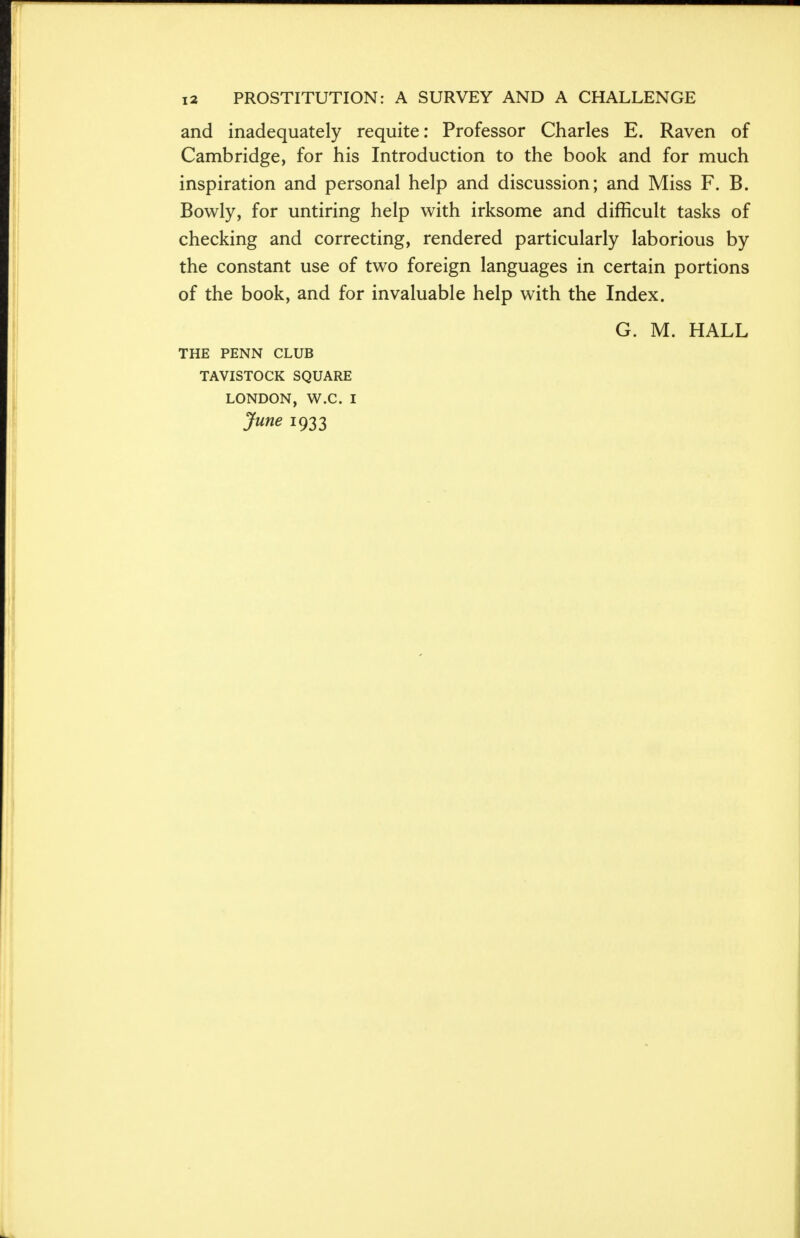 and inadequately requite: Professor Charles E. Raven of Cambridge, for his Introduction to the book and for much inspiration and personal help and discussion; and Miss F. B. Bowly, for untiring help with irksome and difficult tasks of checking and correcting, rendered particularly laborious by the constant use of two foreign languages in certain portions of the book, and for invaluable help with the Index. G. M. HALL THE PENN CLUB TAVISTOCK SQUARE LONDON, W.C I June 1933