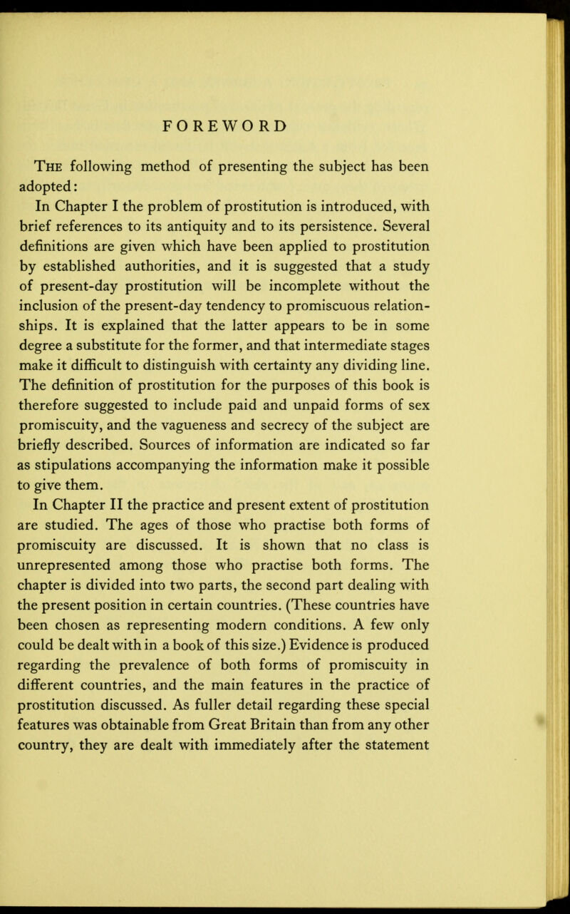 The following method of presenting the subject has been adopted: In Chapter I the problem of prostitution is introduced, with brief references to its antiquity and to its persistence. Several definitions are given which have been applied to prostitution by established authorities, and it is suggested that a study of present-day prostitution will be incomplete without the inclusion of the present-day tendency to promiscuous relation- ships. It is explained that the latter appears to be in some degree a substitute for the former, and that intermediate stages make it difficult to distinguish with certainty any dividing line. The definition of prostitution for the purposes of this book is therefore suggested to include paid and unpaid forms of sex promiscuity, and the vagueness and secrecy of the subject are briefly described. Sources of information are indicated so far as stipulations accompanying the information make it possible to give them. In Chapter II the practice and present extent of prostitution are studied. The ages of those who practise both forms of promiscuity are discussed. It is shown that no class is unrepresented among those who practise both forms. The chapter is divided into two parts, the second part dealing with the present position in certain countries. (These countries have been chosen as representing modern conditions. A few only could be dealt with in a book of this size.) Evidence is produced regarding the prevalence of both forms of promiscuity in different countries, and the main features in the practice of prostitution discussed. As fuller detail regarding these special features was obtainable from Great Britain than from any other country, they are dealt with immediately after the statement