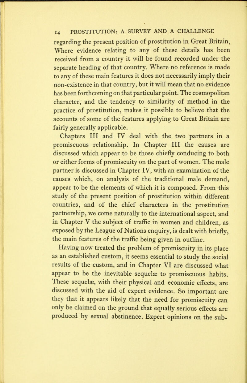 regarding the present position of prostitution in Great Britain. Where evidence relating to any of these details has been received from a country it will be found recorded under the separate heading of that country. Where no reference is made to any of these main features it does not necessarily imply their non-existence in that country, but it will mean that no evidence has been forthcoming on that particular point. The cosmopolitan character, and the tendency to similarity of method in the practice of prostitution, makes it possible to believe that the accounts of some of the features applying to Great Britain are fairly generally applicable. Chapters III and IV deal with the two partners in a promiscuous relationship. In Chapter III the causes are discussed which appear to be those chiefly conducing to both or either forms of promiscuity on the part of women. The male partner is discussed in Chapter IV, with an examination of the causes which, on analysis of the traditional male demand, appear to be the elements of which it is composed. From this study of the present position of prostitution within different countries, and of the chief characters in the prostitution partnership, we come naturally to the international aspect, and in Chapter V the subject of traffic in women and children, as exposed by the League of Nations enquiry, is dealt with briefly, the main features of the traffic being given in outline. Having now treated the problem of promiscuity in its place as an established custom, it seems essential to study the social results of the custom, and in Chapter VI are discussed what appear to be the inevitable sequelae to promiscuous habits. These sequelae, with their physical and economic effects, are discussed with the aid of expert evidence. So important are they that it appears likely that the need for promiscuity can only be claimed on the ground that equally serious effects are produced by sexual abstinence. Expert opinions on the sub-