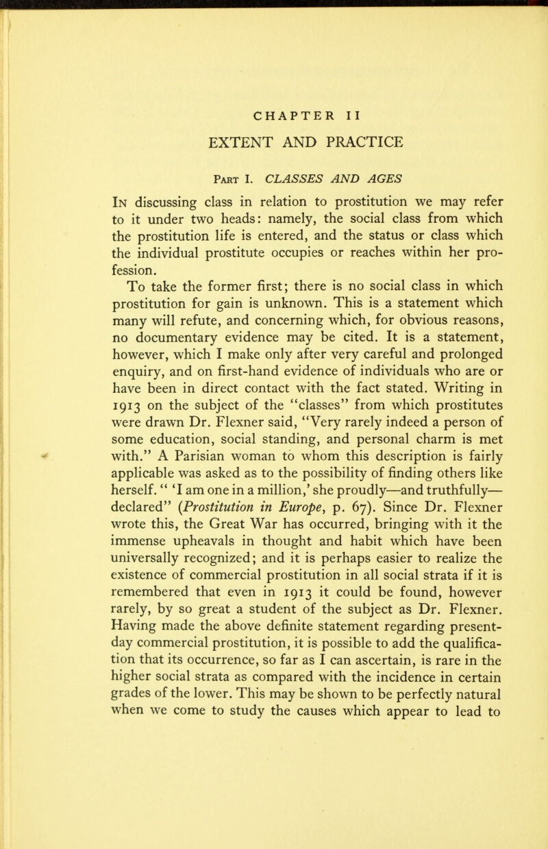 CHAPTER II EXTENT AND PRACTICE Part I. CLASSES AND AGES In discussing class in relation to prostitution we may refer to it under two heads: namely, the social class from which the prostitution life is entered, and the status or class which the individual prostitute occupies or reaches within her pro- fession. To take the former first; there is no social class in which prostitution for gain is unknown. This is a statement which many will refute, and concerning which, for obvious reasons, no documentary evidence may be cited. It is a statement, however, which I make only after very careful and prolonged enquiry, and on first-hand evidence of individuals who are or have been in direct contact with the fact stated. Writing in 1913 on the subject of the ' 'classes from which prostitutes were drawn Dr. Flexner said, Very rarely indeed a person of some education, social standing, and personal charm is met with. A Parisian woman to whom this description is fairly applicable was asked as to the possibility of finding others like herself.  'I am one in a million,' she proudly—and truthfully— declared (Prostitution in Europe, p. 67). Since Dr. Flexner wrote this, the Great War has occurred, bringing with it the immense upheavals in thought and habit which have been universally recognized; and it is perhaps easier to realize the existence of commercial prostitution in all social strata if it is remembered that even in 1913 it could be found, however rarely, by so great a student of the subject as Dr. Flexner. Having made the above definite statement regarding present- day commercial prostitution, it is possible to add the qualifica- tion that its occurrence, so far as I can ascertain, is rare in the higher social strata as compared with the incidence in certain grades of the lower. This may be shown to be perfectly natural when we come to study the causes which appear to lead to