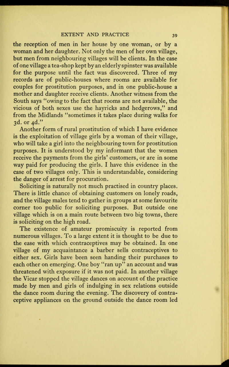 the reception of men in her house by one woman, or by a woman and her daughter. Not only the men of her own village, but men from neighbouring villages will be clients. In the case of one village a tea-shop kept by an elderly spinster was available for the purpose until the fact was discovered. Three of my records are of public-houses where rooms are available for couples for prostitution purposes, and in one public-house a mother and daughter receive clients. Another witness from the South says owing to the fact that rooms are not available, the vicious of both sexes use the hayricks and hedgerows, and from the Midlands sometimes it takes place during walks for 3d. or 4d. Another form of rural prostitution of which I have evidence is the exploitation of village girls by a woman of their village, who will take a girl into the neighbouring town for prostitution purposes. It is understood by my informant that the women receive the payments from the girls' customers, or are in some way paid for producing the girls. I have this evidence in the case of two villages only. This is understandable, considering the danger of arrest for procuration. Soliciting is naturally not much practised in country places. There is little chance of obtaining customers on lonely roads, and the village males tend to gather in groups at some favourite corner too public for soliciting purposes. But outside one village which is on a main route between two big towns, there is soliciting on the high road. The existence of amateur promiscuity is reported from numerous villages. To a large extent it is thought to be due to the ease with which contraceptives may be obtained. In one village of my acquaintance a barber sells contraceptives to either sex. Girls have been seen handing their purchases to each other on emerging. One boy ran up an account and was threatened with exposure if it was not paid. In another village the Vicar stopped the village dances on account of the practice made by men and girls of indulging in sex relations outside the dance room during the evening. The discovery of contra- ceptive appliances on the ground outside the dance room led