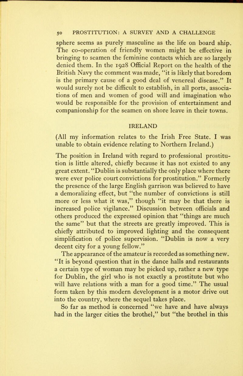 sphere seems as purely masculine as the life on board ship. The co-operation of friendly women might be effective in bringing to seamen the feminine contacts which are so largely denied them. In the 1928 Official Report on the health of the British Navy the comment was made, it is likely that boredom is the primary cause of a good deal of venereal disease. It would surely not be difficult to establish, in all ports, associa- tions of men and women of good will and imagination who would be responsible for the provision of entertainment and companionship for the seamen on shore leave in their towns. IRELAND (All my information relates to the Irish Free State. I was unable to obtain evidence relating to Northern Ireland.) The position in Ireland with regard to professional prostitu- tion is little altered, chiefly because it has not existed to any great extent. Dublin is substantially the only place where there were ever police court convictions for prostitution. Formerly the presence of the large English garrison was believed to have a demoralizing effect, but the number of convictions is still more or less what it was, though it may be that there is increased police vigilance. Discussion between officials and others produced the expressed opinion that things are much the same but that the streets are greatly improved. This is chiefly attributed to improved lighting and the consequent simplification of police supervision. Dublin is now a very decent city for a young fellow. The appearance of the amateur is recorded as something new. It is beyond question that in the dance halls and restaurants a certain type of woman may be picked up, rather a new type for Dublin, the girl who is not exactly a prostitute but who will have relations with a man for a good time. The usual form taken by this modern development is a motor drive out into the country, where the sequel takes place. So far as method is concerned we have and have always had in the larger cities the brothel, but the brothel in this