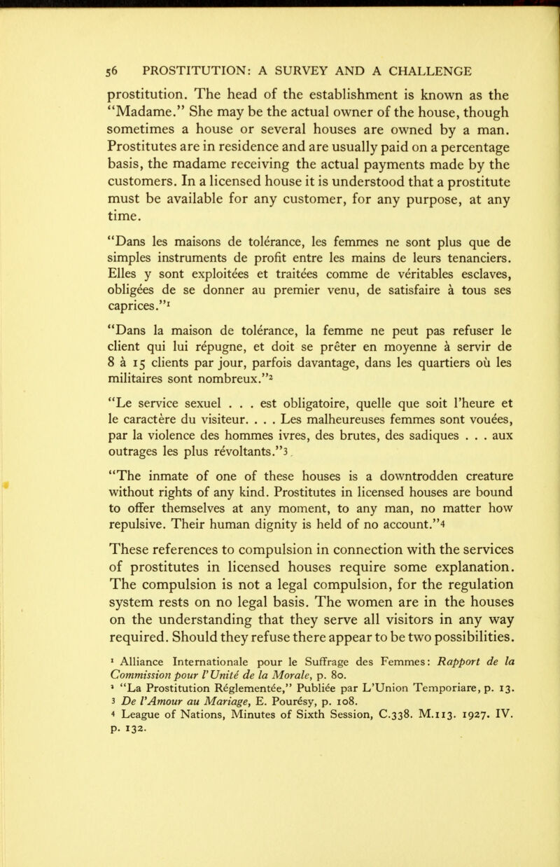 prostitution. The head of the establishment is known as the Madame. She may be the actual owner of the house, though sometimes a house or several houses are owned by a man. Prostitutes are in residence and are usually paid on a percentage basis, the madame receiving the actual payments made by the customers. In a licensed house it is understood that a prostitute must be available for any customer, for any purpose, at any time. Dans les maisons de tolerance, les femmes ne sont plus que de simples instruments de profit entre les mains de leurs tenanciers. Elles y sont exploiters et traitees comme de veritables esclaves, obligees de se donner au premier venu, de satisfaire a tous ses caprices.1 Dans la maison de tolerance, la femme ne peut pas refuser le client qui lui repugne, et doit se preter en moyenne a servir de 8 a 15 clients par jour, parfois davantage, dans les quartiers ou les militaires sont nombreux.2 Le service sexuel ... est obligatoire, quelle que soit l'heure et le caractere du visiteur. . . . Les malheureuses femmes sont vouees, par la violence des hommes ivres, des brutes, des sadiques . . . aux outrages les plus revoltants.3 The inmate of one of these houses is a downtrodden creature without rights of any kind. Prostitutes in licensed houses are bound to offer themselves at any moment, to any man, no matter how repulsive. Their human dignity is held of no account.4 These references to compulsion in connection with the services of prostitutes in licensed houses require some explanation. The compulsion is not a legal compulsion, for the regulation system rests on no legal basis. The women are in the houses on the understanding that they serve all visitors in any way required. Should they refuse there appear to be two possibilities. 1 Alliance Internationale pour le Suffrage des Femmes: Rapport de la Commission pour V Unite de la Morale, p. 80. 1 La Prostitution Reglementee, Publiee par L'Union Temporiare, p. 13. 3 De VAmour au Mariage, E. Pouresy, p. 108. 4 League of Nations, Minutes of Sixth Session, C.338. M.113. 1927. IV. p. 132.