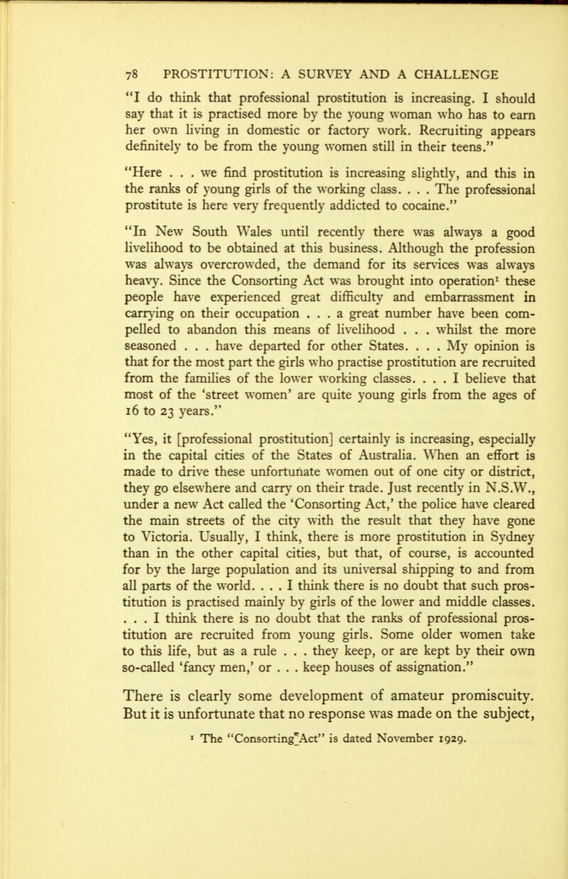 I do think that professional prostitution is increasing. I should say that it is practised more by the young woman who has to earn her own living in domestic or factory work. Recruiting appears definitely to be from the young women still in their teens. Here . . . we find prostitution is increasing slightly, and this in the ranks of young girls of the working class. . . . The professional prostitute is here very frequently addicted to cocaine. In New South Wales until recently there was always a good livelihood to be obtained at this business. Although the profession was always overcrowded, the demand for its services was always heavy. Since the Consorting Act was brought into operation1 these people have experienced great difficulty and embarrassment in carrying on their occupation ... a great number have been com- pelled to abandon this means of livelihood . . . whilst the more seasoned . . . have departed for other States. . . . My opinion is that for the most part the girls who practise prostitution are recruited from the families of the lower working classes. ... I believe that most of the 'street women' are quite young girls from the ages of 16 to 23 years. Yes, it [professional prostitution] certainly is increasing, especially in the capital cities of the States of Australia. When an effort is made to drive these unfortunate women out of one city or district, they go elsewhere and carry on their trade. Just recently in N.S.W., under a new Act called the 'Consorting Act,' the police have cleared the main streets of the city with the result that they have gone to Victoria. Usually, I think, there is more prostitution in Sydney than in the other capital cities, but that, of course, is accounted for by the large population and its universal shipping to and from all parts of the world. ... I think there is no doubt that such pros- titution is practised mainly by girls of the lower and middle classes. ... I think there is no doubt that the ranks of professional pros- titution are recruited from young girls. Some older women take to this life, but as a rule . . . they keep, or are kept by their own so-called 'fancy men,' or . . . keep houses of assignation. There is clearly some development of amateur promiscuity. But it is unfortunate that no response was made on the subject, 1 The Consorting^Act is dated November 1929.