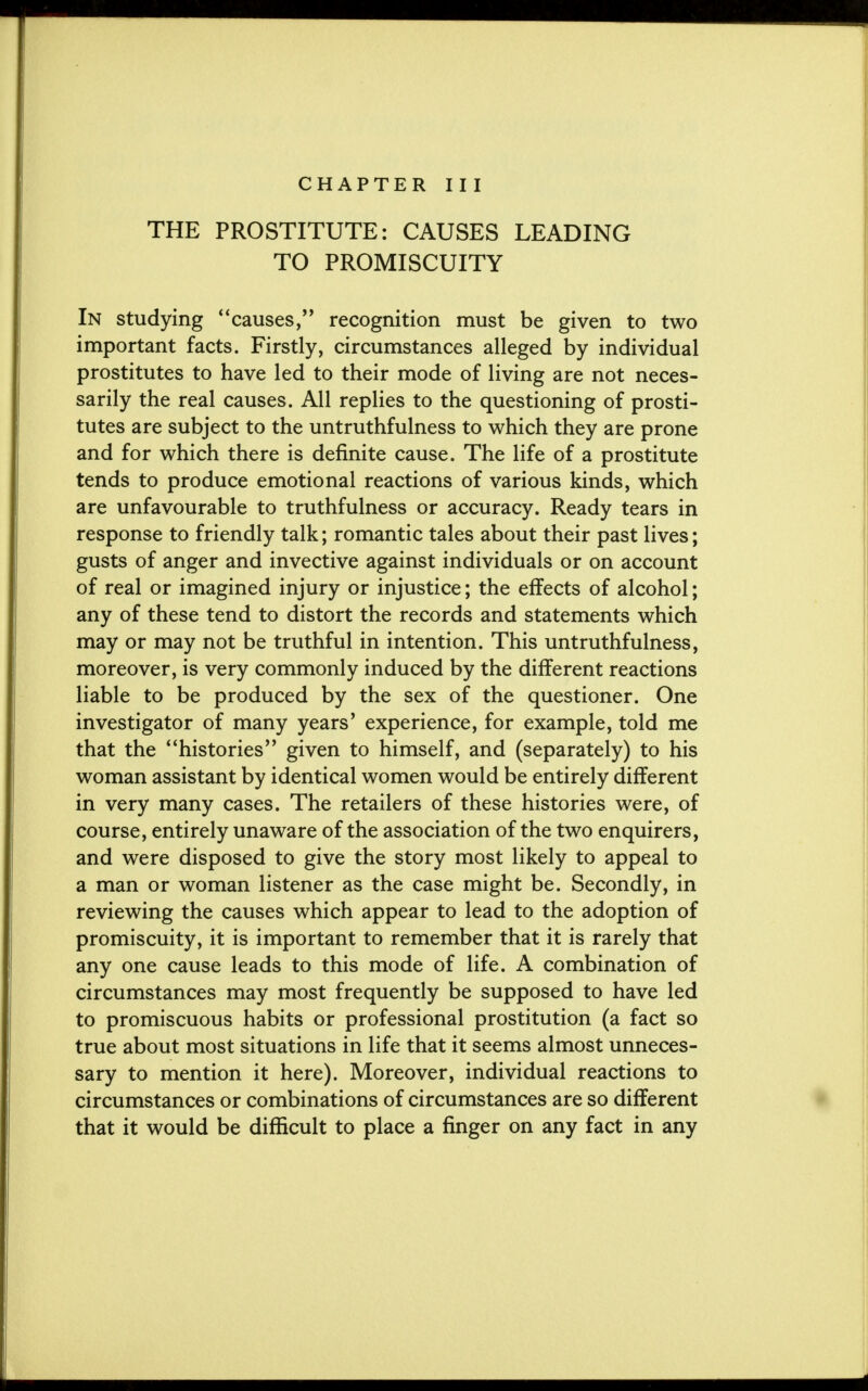 CHAPTER III THE PROSTITUTE: CAUSES LEADING TO PROMISCUITY In studying causes, recognition must be given to two important facts. Firstly, circumstances alleged by individual prostitutes to have led to their mode of living are not neces- sarily the real causes. All replies to the questioning of prosti- tutes are subject to the untruthfulness to which they are prone and for which there is definite cause. The life of a prostitute tends to produce emotional reactions of various kinds, which are unfavourable to truthfulness or accuracy. Ready tears in response to friendly talk; romantic tales about their past lives; gusts of anger and invective against individuals or on account of real or imagined injury or injustice; the effects of alcohol; any of these tend to distort the records and statements which may or may not be truthful in intention. This untruthfulness, moreover, is very commonly induced by the different reactions liable to be produced by the sex of the questioner. One investigator of many years' experience, for example, told me that the histories given to himself, and (separately) to his woman assistant by identical women would be entirely different in very many cases. The retailers of these histories were, of course, entirely unaware of the association of the two enquirers, and were disposed to give the story most likely to appeal to a man or woman listener as the case might be. Secondly, in reviewing the causes which appear to lead to the adoption of promiscuity, it is important to remember that it is rarely that any one cause leads to this mode of life. A combination of circumstances may most frequently be supposed to have led to promiscuous habits or professional prostitution (a fact so true about most situations in life that it seems almost unneces- sary to mention it here). Moreover, individual reactions to circumstances or combinations of circumstances are so different that it would be difficult to place a finger on any fact in any