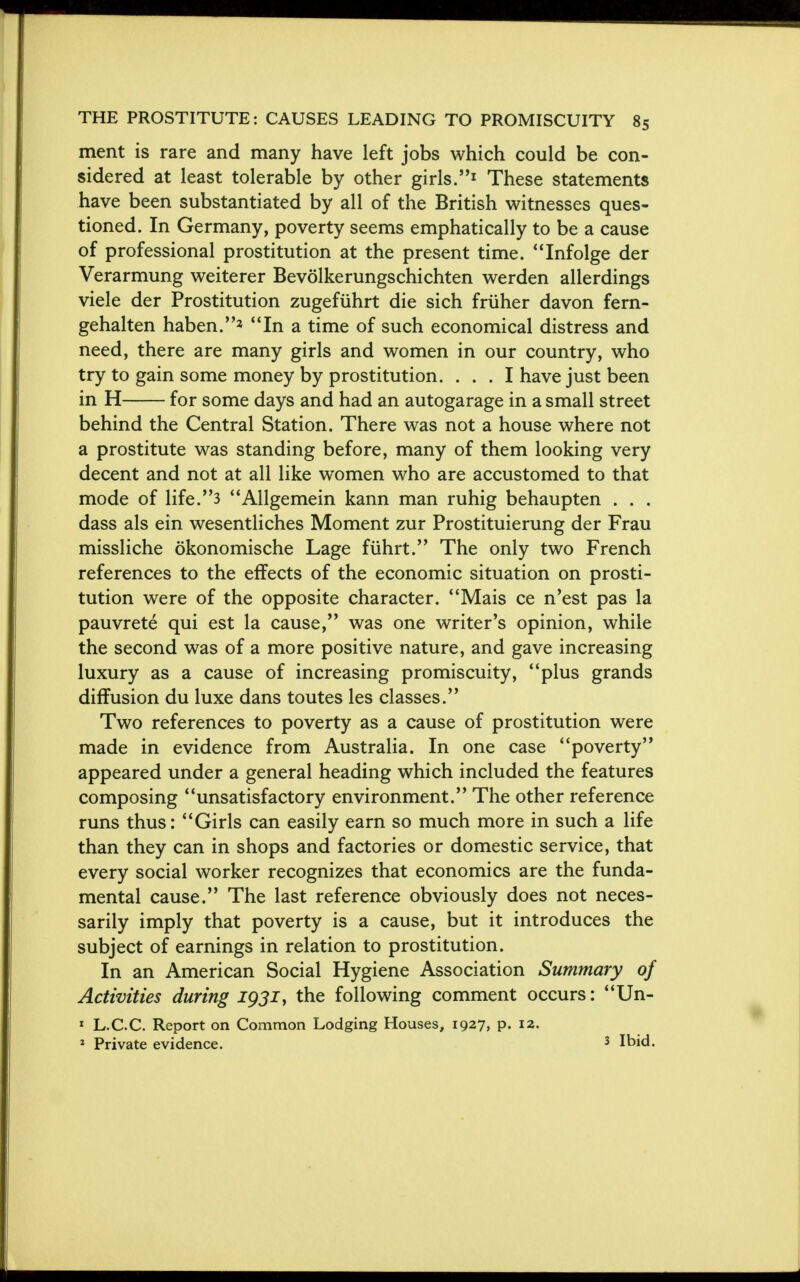 ment is rare and many have left jobs which could be con- sidered at least tolerable by other girls.1 These statements have been substantiated by all of the British witnesses ques- tioned. In Germany, poverty seems emphatically to be a cause of professional prostitution at the present time. Infolge der Verarmung weiterer Bevolkerungschichten werden allerdings viele der Prostitution zugefiihrt die sich friiher davon fern- gehalten haben.2 In a time of such economical distress and need, there are many girls and women in our country, who try to gain some money by prostitution. ... I have just been in H for some days and had an autogarage in a small street behind the Central Station. There was not a house where not a prostitute was standing before, many of them looking very decent and not at all like women who are accustomed to that mode of life.3 Allgemein kann man ruhig behaupten . . . dass als ein wesentliches Moment zur Prostituierung der Frau missliche okonomische Lage fiihrt. The only two French references to the effects of the economic situation on prosti- tution were of the opposite character. Mais ce n'est pas la pauvrete qui est la cause, was one writer's opinion, while the second was of a more positive nature, and gave increasing luxury as a cause of increasing promiscuity, plus grands diffusion du luxe dans toutes les classes. Two references to poverty as a cause of prostitution were made in evidence from Australia. In one case poverty appeared under a general heading which included the features composing unsatisfactory environment. The other reference runs thus: Girls can easily earn so much more in such a life than they can in shops and factories or domestic service, that every social worker recognizes that economics are the funda- mental cause. The last reference obviously does not neces- sarily imply that poverty is a cause, but it introduces the subject of earnings in relation to prostitution. In an American Social Hygiene Association Summary of Activities during 1931, the following comment occurs: Un- 1 L.CC. Report on Common Lodging Houses, 1927, p. 12. 2 Private evidence. 3 Ibid.