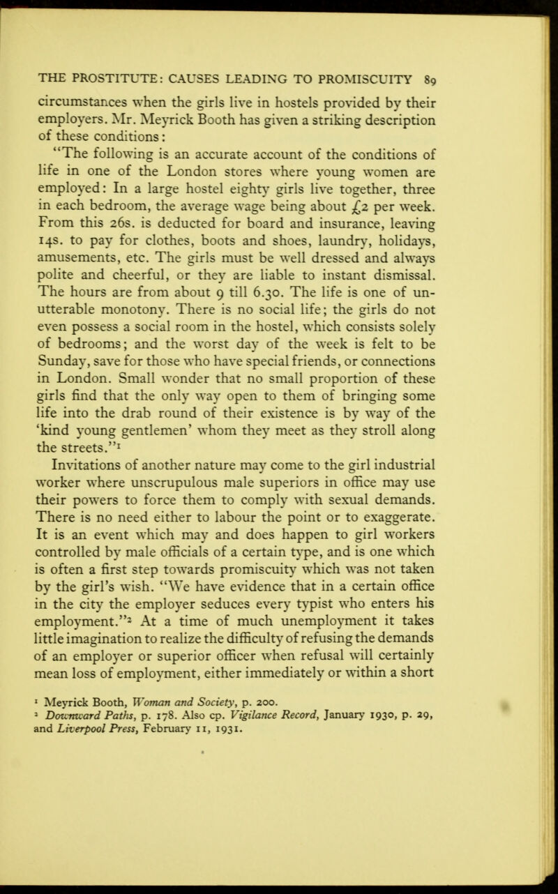 circumstances when the girls live in hostels provided by their employers. Mr. Meyrick Booth has given a striking description of these conditions: The following is an accurate account of the conditions of life in one of the London stores where young women are employed: In a large hostel eighty girls live together, three in each bedroom, the average wage being about £2 per week. From this 26s. is deducted for board and insurance, leaving 14s. to pay for clothes, boots and shoes, laundry, holidays, amusements, etc. The girls must be well dressed and always polite and cheerful, or they are liable to instant dismissal. The hours are from about 9 till 6.30. The life is one of un- utterable monotony. There is no social life; the girls do not even possess a social room in the hostel, which consists solely of bedrooms; and the worst day of the week is felt to be Sunday, save for those who have special friends, or connections in London. Small wonder that no small proportion of these girls find that the only way open to them of bringing some life into the drab round of their existence is by way of the 'kind young gentlemen' whom they meet as they stroll along the streets.1 Invitations of another nature may come to the girl industrial worker where unscrupulous male superiors in office may use their powers to force them to comply with sexual demands. There is no need either to labour the point or to exaggerate. It is an event which may and does happen to girl workers controlled by male officials of a certain type, and is one which is often a first step towards promiscuity which was not taken by the girl's wish. We have evidence that in a certain office in the city the employer seduces every typist who enters his employment.2 At a time of much unemployment it takes little imagination to realize the difficulty of refusing the demands of an employer or superior officer when refusal will certainly mean loss of employment, either immediately or within a short 1 Meyrick Booth, Woman and Society, p. 200. 3 Dozcrtuard Paths, p. 178. Also cp. Vigilance Record, January 1930, p. 29, and Liverpool Press, February 11, 1931.