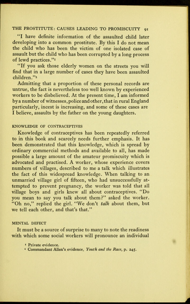 I have definite information of the assaulted child later developing into a common prostitute. By this I do not mean the child who has been the victim of one isolated case of assault but the child who has been corrupted by a long process of lewd practices.J If you ask those elderly women on the streets you will find that in a large number of cases they have been assaulted children.2 Admitting that a proportion of these personal records are untrue, the fact is nevertheless too well known by experienced workers to be disbelieved. At the present time, I am informed by a number of witnesses, police and other, that in rural England particularly, incest is increasing, and some of these cases are I believe, assaults by the father on the young daughters. KNOWLEDGE OF CONTRACEPTIVES Knowledge of contraceptives has been repeatedly referred to in this book and scarcely needs further emphasis. It has been demonstrated that this knowledge, which is spread by ordinary commercial methods and available to all, has made possible a large amount of the amateur promiscuity which is advocated and practised. A worker, whose experience covers numbers of villages, described to me a talk which illustrates the fact of this widespread knowledge. When talking to an unmarried village girl of fifteen, who had unsuccessfully at- tempted to prevent pregnancy, the worker was told that all village boys and girls knew all about contraceptives. Do you mean to say you talk about them? asked the worker. Oh no, replied the girl. We don't talk about them, but we tell each other, and that's that. MENTAL DEFECT It must be a source of surprise to many to note the readiness with which some social workers will pronounce an individual 1 Private evidence. a Commandant Allen's evidence, Youth and the Race, p. 245.