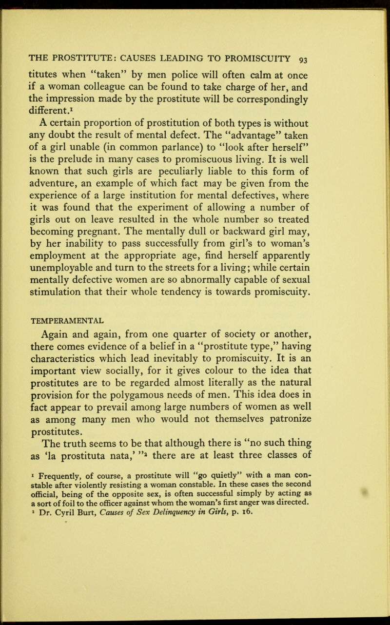 titutes when taken by men police will often calm at once if a woman colleague can be found to take charge of her, and the impression made by the prostitute will be correspondingly different.1 A certain proportion of prostitution of both types is without any doubt the result of mental defect. The advantage taken of a girl unable (in common parlance) to look after herself is the prelude in many cases to promiscuous living. It is well known that such girls are peculiarly liable to this form of adventure, an example of which fact may be given from the experience of a large institution for mental defectives, where it was found that the experiment of allowing a number of girls out on leave resulted in the whole number so treated becoming pregnant. The mentally dull or backward girl may, by her inability to pass successfully from girl's to woman's employment at the appropriate age, find herself apparently unemployable and turn to the streets for a living; while certain mentally defective women are so abnormally capable of sexual stimulation that their whole tendency is towards promiscuity. TEMPERAMENTAL Again and again, from one quarter of society or another, there comes evidence of a belief in a prostitute type, having characteristics which lead inevitably to promiscuity. It is an important view socially, for it gives colour to the idea that prostitutes are to be regarded almost literally as the natural provision for the polygamous needs of men. This idea does in fact appear to prevail among large numbers of women as well as among many men who would not themselves patronize prostitutes. The truth seems to be that although there is no such thing as 'la prostituta nata,' 3 there are at least three classes of 1 Frequently, of course, a prostitute will go quietly with a man con- stable after violently resisting a woman constable. In these cases the second official, being of the opposite sex, is often successful simply by acting as a sort of foil to the officer against whom the woman's first anger was directed. 2 Dr. Cyril Burt, Causes of Sex Delinquency in Girls, p. 16.