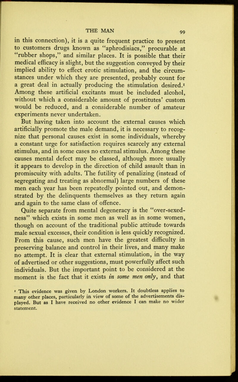 in this connection), it is a quite frequent practice to present to customers drugs known as aphrodisiacs, procurable at rubber shops, and similar places. It is possible that their medical efficacy is slight, but the suggestion conveyed by their implied ability to effect erotic stimulation, and the circum- stances under which they are presented, probably count for a great deal in actually producing the stimulation desired.1 Among these artificial excitants must be included alcohol, without which a considerable amount of prostitutes' custom would be reduced, and a considerable number of amateur experiments never undertaken. But having taken into account the external causes which artificially promote the male demand, it is necessary to recog- nize that personal causes exist in some individuals, whereby a constant urge for satisfaction requires scarcely any external stimulus, and in some cases no external stimulus. Among these causes mental defect may be classed, although more usually it appears to develop in the direction of child assault than in promiscuity with adults. The futility of penalizing (instead of segregating and treating as abnormal) large numbers of these men each year has been repeatedly pointed out, and demon- strated by the delinquents themselves as they return again and again to the same class of offence. Quite separate from mental degeneracy is the over-sexed- ness which exists in some men as well as in some women, though on account of the traditional public attitude towards male sexual excesses, their condition is less quickly recognized. From this cause, such men have the greatest difficulty in preserving balance and control in their lives, and many make no attempt. It is clear that external stimulation, in the way of advertised or other suggestions, must powerfully affect such individuals. But the important point to be considered at the moment is the fact that it exists in some men only, and that 1 This evidence was given by London workers. It doubtless applies to many other places, particularly in view of some of the advertisements dis- played. But as I have received no other evidence I can make no wider statement.