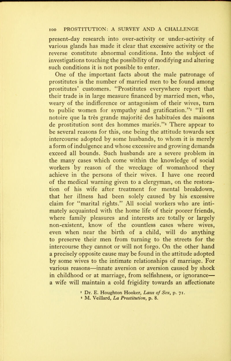 present-day research into over-activity or under-activity of various glands has made it clear that excessive activity or the reverse constitute abnormal conditions. Into the subject of investigations touching the possibility of modifying and altering such conditions it is not possible to enter. One of the important facts about the male patronage of prostitutes is the number of married men to be found among prostitutes' customers. 1 'Prostitutes everywhere report that their trade is in large measure financed by married men, v/ho, weary of the indifference or antagonism of their wives, turn to public women for sympathy and gratification.1 II est notoire que la tres grande majorite des habituees des maisons de prostitution sont des hommes maries.2 There appear to be several reasons for this, one being the attitude towards sex intercourse adopted by some husbands, to whom it is merely a form of indulgence and whose excessive and growing demands exceed all bounds. Such husbands are a severe problem in the many cases which come within the knowledge of social workers by reason of the wreckage of womanhood they achieve in the persons of their wives. I have one record of the medical warning given to a clergyman, on the restora- tion of his wife after treatment for mental breakdown, that her illness had been solely caused by his excessive claim for marital rights. All social workers who are inti- mately acquainted with the home life of their poorer friends, where family pleasures and interests are totally or largely non-existent, know of the countless cases where wives, even when near the birth of a child, will do anything to preserve their men from turning to the streets for the intercourse they cannot or will not forgo. On the other hand a precisely opposite cause may be found in the attitude adopted by some wives to the intimate relationships of marriage. For various reasons—innate aversion or aversion caused by shock in childhood or at marriage, from selfishness, or ignorance— a wife will maintain a cold frigidity towards an affectionate 1 Dr. E. Houghton Hooker, Laws of Sex, p. 71.