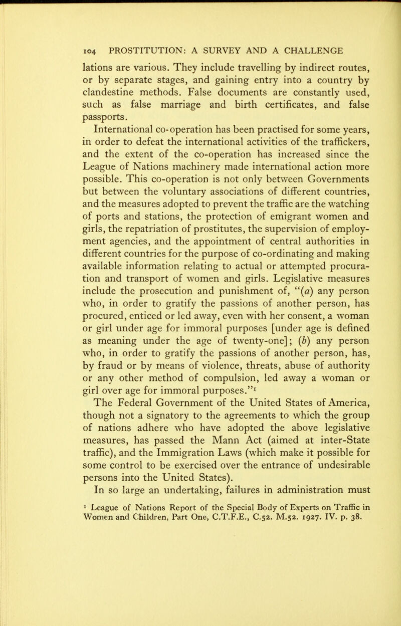 lations are various. They include travelling by indirect routes, or by separate stages, and gaining entry into a country by clandestine methods. False documents are constantly used, such as false marriage and birth certificates, and false passports. International co-operation has been practised for some years, in order to defeat the international activities of the traffickers, and the extent of the co-operation has increased since the League of Nations machinery made international action more possible. This co-operation is not only between Governments but between the voluntary associations of different countries, and the measures adopted to prevent the traffic are the watching of ports and stations, the protection of emigrant women and girls, the repatriation of prostitutes, the supervision of employ- ment agencies, and the appointment of central authorities in different countries for the purpose of co-ordinating and making available information relating to actual or attempted procura- tion and transport of women and girls. Legislative measures include the prosecution and punishment of, (a) any person who, in order to gratify the passions of another person, has procured, enticed or led away, even with her consent, a woman or girl under age for immoral purposes [under age is defined as meaning under the age of twenty-one]; (b) any person who, in order to gratify the passions of another person, has, by fraud or by means of violence, threats, abuse of authority or any other method of compulsion, led away a woman or girl over age for immoral purposes.1 The Federal Government of the United States of America, though not a signatory to the agreements to which the group of nations adhere who have adopted the above legislative measures, has passed the Mann Act (aimed at inter-State traffic), and the Immigration Laws (which make it possible for some control to be exercised over the entrance of undesirable persons into the United States). In so large an undertaking, failures in administration must 1 League of Nations Report of the Special Body of Experts on Traffic in