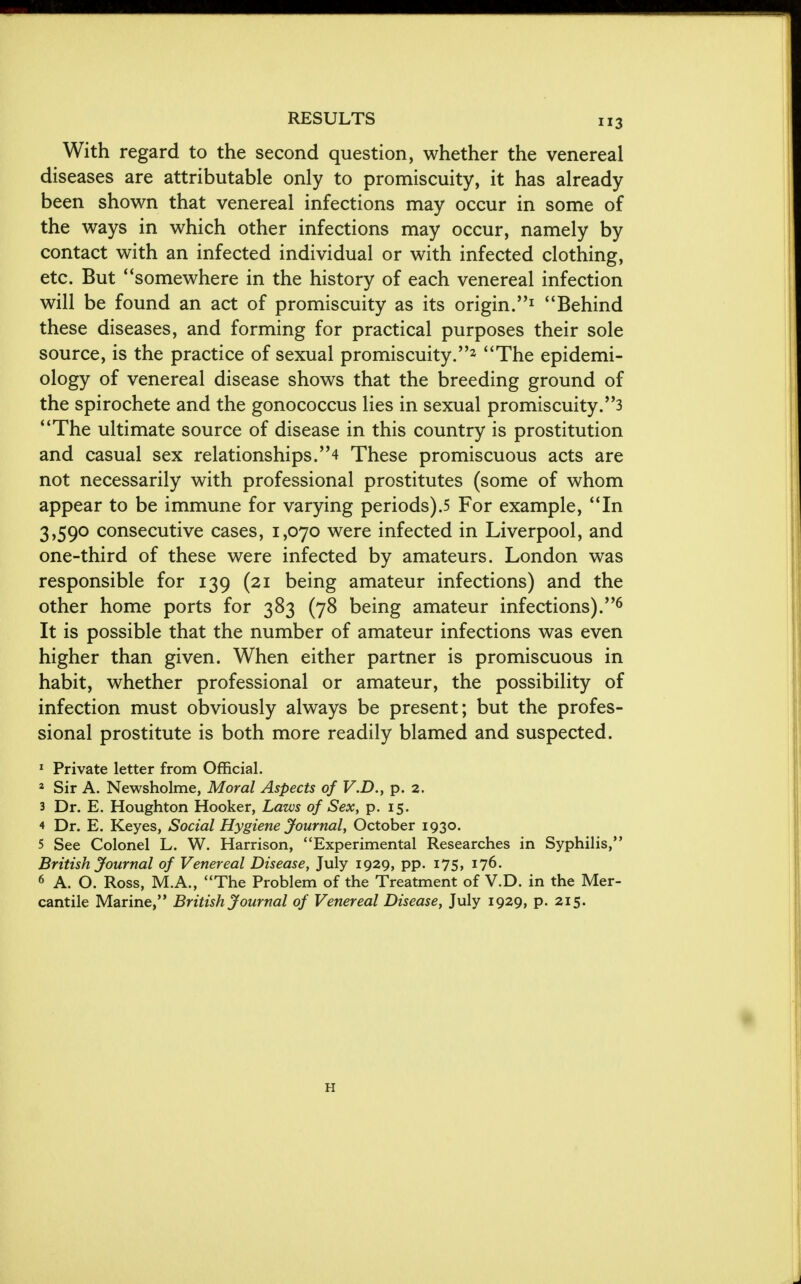 With regard to the second question, whether the venereal diseases are attributable only to promiscuity, it has already been shown that venereal infections may occur in some of the ways in which other infections may occur, namely by contact with an infected individual or with infected clothing, etc. But 4'somewhere in the history of each venereal infection will be found an act of promiscuity as its origin.1 Behind these diseases, and forming for practical purposes their sole source, is the practice of sexual promiscuity.z The epidemi- ology of venereal disease shows that the breeding ground of the spirochete and the gonococcus lies in sexual promiscuity,'^ The ultimate source of disease in this country is prostitution and casual sex relationships.'^ These promiscuous acts are not necessarily with professional prostitutes (some of whom appear to be immune for varying periods).5 For example, In 3,590 consecutive cases, 1,070 were infected in Liverpool, and one-third of these were infected by amateurs. London was responsible for 139 (21 being amateur infections) and the other home ports for 383 (78 being amateur infections).6 It is possible that the number of amateur infections was even higher than given. When either partner is promiscuous in habit, whether professional or amateur, the possibility of infection must obviously always be present; but the profes- sional prostitute is both more readily blamed and suspected. 1 Private letter from Official. 2 Sir A. Newsholme, Moral Aspects of V.D., p. 2. 3 Dr. E. Houghton Hooker, Laws of Sex, p. 15. 4 Dr. E. Keyes, Social Hygiene Journal, October 1930. 5 See Colonel L. W. Harrison, Experimental Researches in Syphilis, British Journal of Venereal Disease, July 1929, pp. 175, 176. 6 A. O. Ross, M.A., The Problem of the Treatment of V.D. in the Mer- cantile Marine, British Journal of Venereal Disease, July 1929, p. 215. H