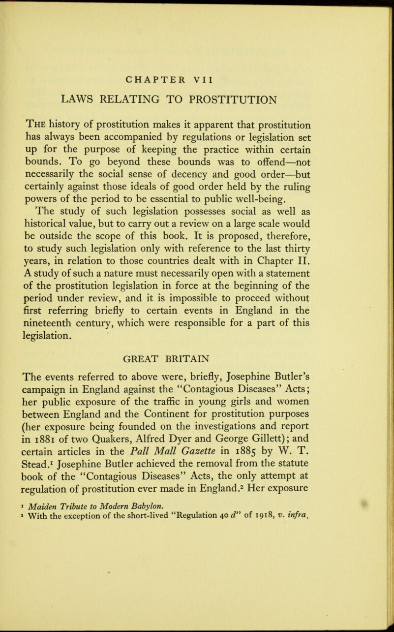 CHAPTER VII LAWS RELATING TO PROSTITUTION The history of prostitution makes it apparent that prostitution has always been accompanied by regulations or legislation set up for the purpose of keeping the practice within certain bounds. To go beyond these bounds was to offend—not necessarily the social sense of decency and good order—but certainly against those ideals of good order held by the ruling powers of the period to be essential to public well-being. The study of such legislation possesses social as well as historical value, but to carry out a review on a large scale would be outside the scope of this book. It is proposed, therefore, to study such legislation only with reference to the last thirty years, in relation to those countries dealt with in Chapter II. A study of such a nature must necessarily open with a statement of the prostitution legislation in force at the beginning of the period under review, and it is impossible to proceed without first referring briefly to certain events in England in the nineteenth century, which were responsible for a part of this legislation. GREAT BRITAIN The events referred to above were, briefly, Josephine Butler's campaign in England against the Contagious Diseases Acts; her public exposure of the traffic in young girls and women between England and the Continent for prostitution purposes (her exposure being founded on the investigations and report in 1881 of two Quakers, Alfred Dyer and George Gillett); and certain articles in the Pall Mall Gazette in 1885 by W. T. Stead.1 Josephine Butler achieved the removal from the statute book of the Contagious Diseases Acts, the only attempt at regulation of prostitution ever made in England.2 Her exposure 1 Maiden Tribute to Modern Babylon.