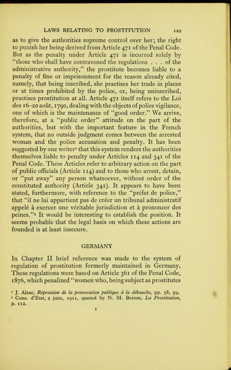 as to give the authorities supreme control over her; the right to punish her being derived from Article 471 of the Penal Code. But as the penalty under Article 471 is incurred solely by * 'those who shall have contravened the regulations ... of the administrative authority, the prostitute becomes liable to a penalty of fine or imprisonment for the reason already cited, namely, that being inscribed, she practises her trade in places or at times prohibited by the police, or, being uninscribed, practises prostitution at all. Article 471 itself refers to the Loi des 16-20 aout, 1790, dealing with the objects of police vigilance, one of which is the maintenance of good order. We arrive, therefore, at a public order attitude on the part of the authorities, but with the important feature in the French system, that no outside judgment comes between the arrested woman and the police accusation and penalty. It has been suggested by one writer1 that this system renders the authorities themselves liable to penalty under Articles 114 and 341 of the Penal Code. These Articles refer to arbitrary action on the part of public officials (Article 114) and to those who arrest, detain, or put away any person whatsoever, without order of the constituted authority (Article 341). It appears to have been stated, furthermore, with reference to the prefet de police, that il ne lui appartient pas de creer un tribunal administratif appele a exercer une veritable jurisdiction et a prononcer des peines.3 It would be interesting to establish the position. It seems probable that the legal basis on which these actions are founded is at least insecure. GERMANY In Chapter II brief reference was made to the system of regulation of prostitution formerly maintained in Germany. These regulations were based on Article 361 of the Penal Code, 1876, which penalized women who, being subject as prostitutes 1 J. Alzac, Repression de la provocation publique a la debauche, pp. 58, 59. * Cons. d'Etat, a juin, 1911, quoted by N. M. Boiron, La Prostitution, p. 112.