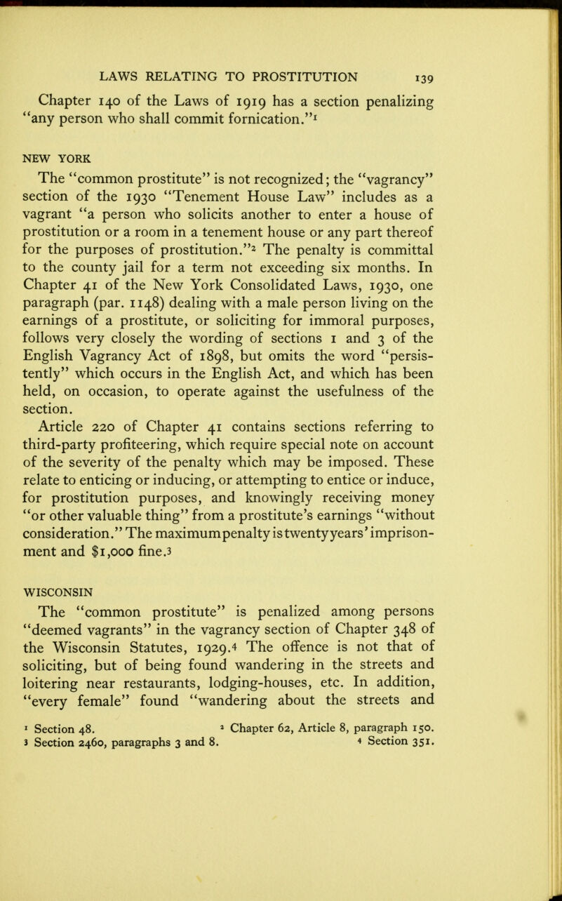 Chapter 140 of the Laws of 1919 has a section penalizing ''any person who shall commit fornication.1 NEW YORK The common prostitute is not recognized; the vagrancy section of the 1930 Tenement House Law includes as a vagrant a person who solicits another to enter a house of prostitution or a room in a tenement house or any part thereof for the purposes of prostitution.2 The penalty is committal to the county jail for a term not exceeding six months. In Chapter 41 of the New York Consolidated Laws, 1930, one paragraph (par. 1148) dealing with a male person living on the earnings of a prostitute, or soliciting for immoral purposes, follows very closely the wording of sections 1 and 3 of the English Vagrancy Act of 1898, but omits the word persis- tently which occurs in the English Act, and which has been held, on occasion, to operate against the usefulness of the section. Article 220 of Chapter 41 contains sections referring to third-party profiteering, which require special note on account of the severity of the penalty which may be imposed. These relate to enticing or inducing, or attempting to entice or induce, for prostitution purposes, and knowingly receiving money or other valuable thing from a prostitute's earnings without consideration. The maximum penalty is twenty years' imprison- ment and $1,000 fine.3 WISCONSIN The common prostitute is penalized among persons deemed vagrants in the vagrancy section of Chapter 348 of the Wisconsin Statutes, 1929.4 The offence is not that of soliciting, but of being found wandering in the streets and loitering near restaurants, lodging-houses, etc. In addition, every female found wandering about the streets and 1 Section 48. 2 Chapter 62, Article 8, paragraph 150.